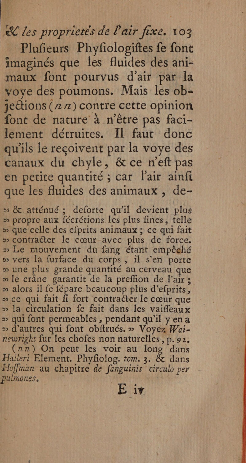 Plufieurs Phyfologiftes fe font imaginés que les fluides des ani- maux font pourvus d'air par la voye des poumons. Mais les ob- jections (zz2) contre cette opinion font de nature à n'être pas faci- lement détruites. Il faut donc qu'ils le reçoivent par la voye des canaux du chyle, &amp; ce n'eft pas en petite quantité ; car l'air ainfi que les fluides des animaux , de- 5 &amp; atténué ; deforte qu'il devient plus &gt; propre aux fécrétions les plus fines, telle » que celle des efprits animaux ; ce qui fait » contracter le cœur-avec plus de force. » Le mouvement du fang étant empêehé » vers la furface du corps, il s’en porte » une plus grande quantité au cerveau que » le crâne garantit de la preffion de l'air ; » alors 1l fe fépare beaucoup plus d’efprits, » ce qui fait fi fort contracter le cœur que » la circulation fe fait dans les vaifleaux » qui font permeables , pendant qu’il yen a » d’autres qui font obftrués. » Voyez Wai- newright fur les chofes non naturelles, p. 92. (nn) On peut les voir au long dans Halleri Element. Phyfolog. tom. 3. &amp; dans Hoffman au chapitre de fanguinis circulo per pulmones, | E iv