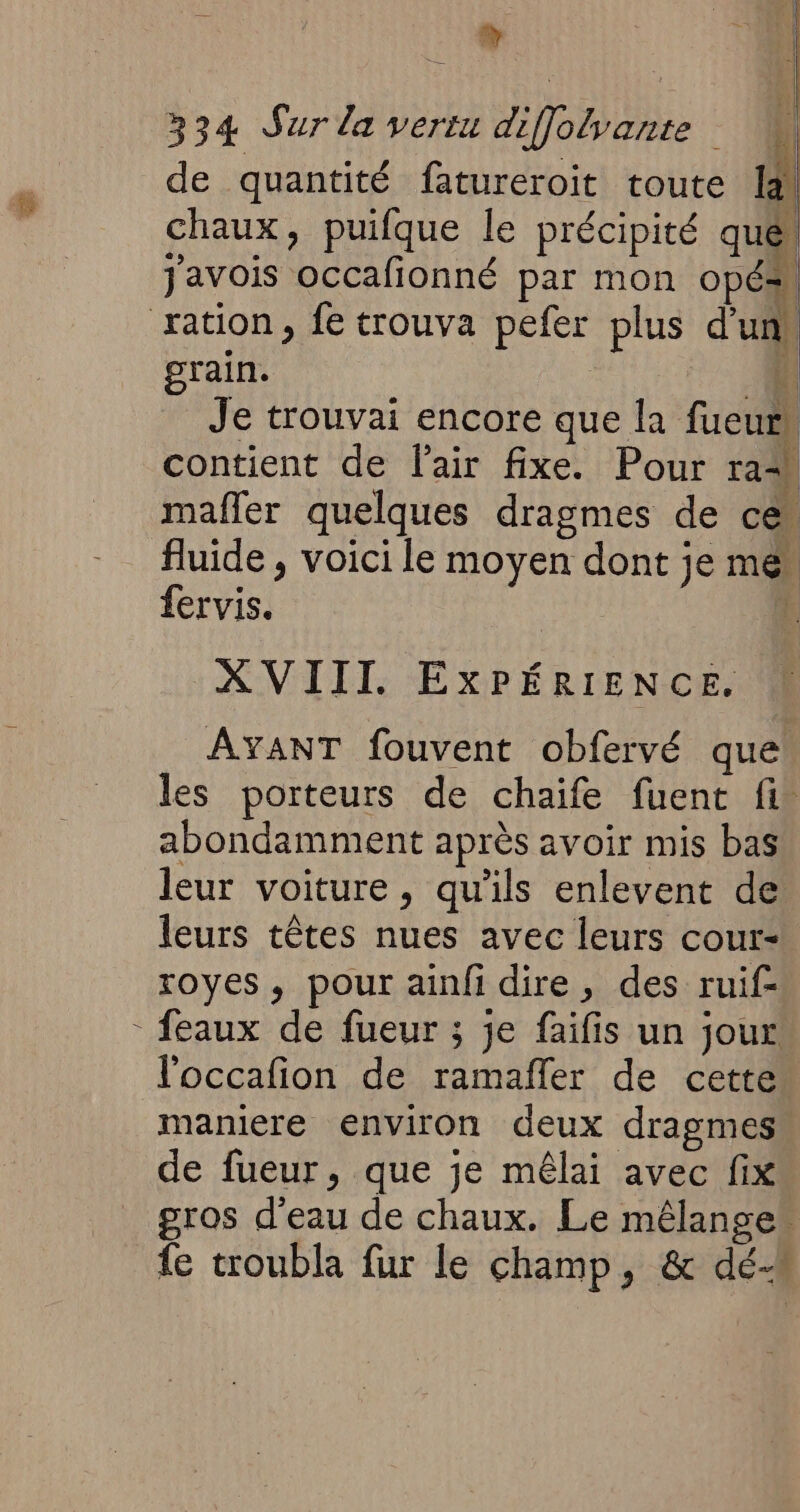 + 334 Sur la vertu diffolvante de quantité fatureroit toute la. chaux, puifque le précipité qué javois occafionné par mon opésn ration, fe trouva pefer plus d'un, grain. 4 Je trouvai encore que la fueurs contient de l'air fixe. Pour ram mafler quelques dragmes de ce fluide , voici le moyen dont je me fervis. ÿ XVIII. EXPÉRIENCE. AYANT fouvent obfervé que les porteurs de chaife fuent fi abondamment après avoir mis bas leur voiture, qu'ils enlevent de leurs têtes nues avec leurs cour- royes, pour ainfi dire, des ruif- - eaux de fueur ; je faifis un jour l'occafion de ramafler de cette maniere environ deux dragmes de fueur, que je mêlai avec fix gros d'eau de chaux. Le mélange“ fe troubla fur le champ, &amp; dé