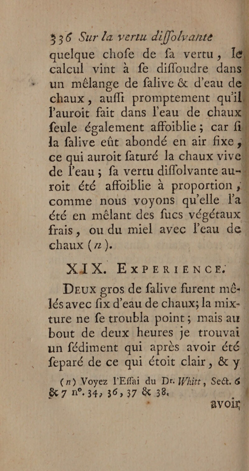 quelque chofe de fa vertu, Îé calcul vint à fe diffloudre dans un mêlange de falive & d’eau de chaux, aufli promptement qu'il Jauroit fait dans l’eau de chaux feule également affoiblie; car fi la falive eût abondé en air fixe ;| ce qui auroit faturé la chaux vives de l’eau ; fa vertu diflolvante au< roit été affoiblie à proportion ,M comme nous voyons qu'elle l'a été en mêlant des fucs végétaux « frais, ou du miel avec l’eau de chaux (7). XIX. EXPERIENCE. Deux gros de falive furent mé: lésavec fix d’eau de chaux; la mix- ture ne fe troubla point; mais au bout de deux heures je trouvai un fédiment qui après avoir étés feparé de ce qui étoit clair, & y (n) Voyez l'Effai du Dr Whitt, Se&. 6u & 7 n°.34, 36,37 & 3 avoir