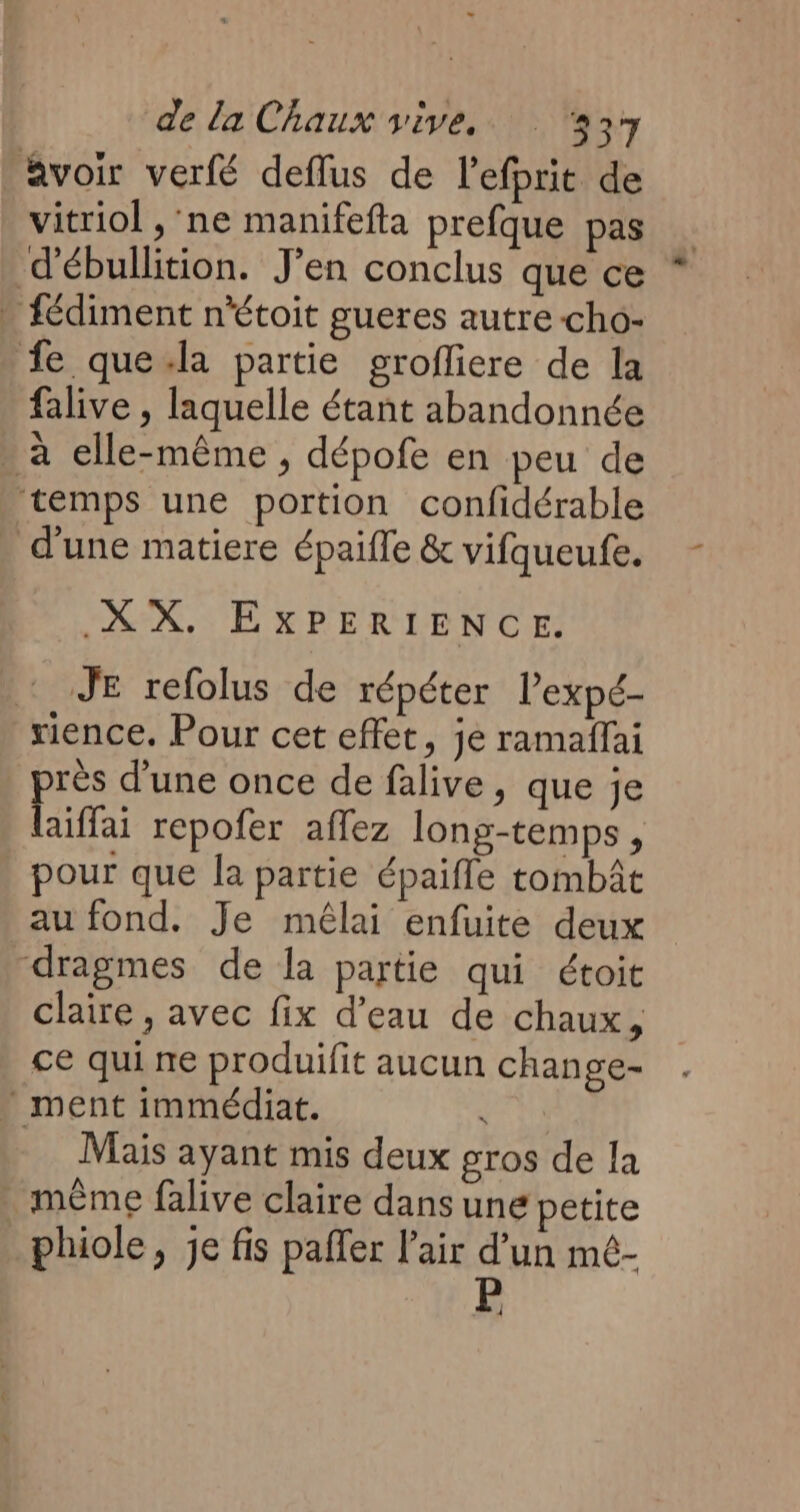 Avoir verfé deflus de l'efprit de vitriol , ‘ne manifefla prefque pas d'ébullition. J’en conclus que ce * » fédiment n'étoit gueres autre -cho- fe que-la partie grofliere de la falive , laquelle étant abandonnée - à elle-même, dépofe en peu de ‘temps une portion confidérable d'une matiere épaifle & vifqueufe. XX. EXPERIENCE. JE refolus de répéter l’expé- rience. Pour cet effet, je ramaffai rès d'une once de falive, que je Laits repofer affez long-temps, pour que la partie épaifle tombât au fond. Je mêlai enfuite deux dragmes de la partie qui étoit claire , avec fix d’eau de chaux, ce qui ne produifit aucun change- - ment immédiat. | Mais ayant mis deux gros de la même falive claire dans une petite phiole, je fis pafler l'air d’un mé-