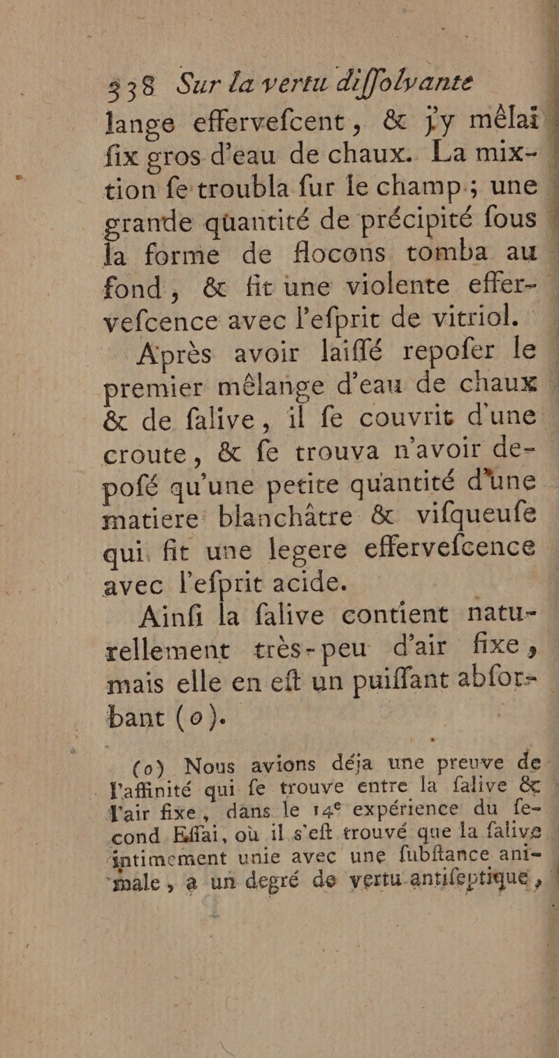 lange effervefcent, & jy mêlais fix gros d'eau de chaux. La mix- tion fe troubla fur le champ; une, grande quantité de précipité fous * fa forme de flocons tomba au fond, & fit une violente effer- . vefcence avec l’efprit de vitriol. Après avoir laiflé repofer le , premier mêlange d’eau de chaux & de falive, il fe couvrit d'une croute, & fe trouva n'avoir de- pofé qu'une petire quantité d'une matiere blanchâtre & vifqueufe qui. fit une legere effervefcence avec l'efprit acide. Ainfi la falive contient natu- rellement très-peu d'air fixe, mais elle en eft un puiffant abfor- . bant (0). | Fe (oy Nous avions déja une preuve de. . Jaffinité qui fe trouve entre la falive & à J'air fixe, dans le 14° expérience du fe- cond Effai, où il s'eft trouvé que la falive intimement unie avec une fubftance ani= “male, a un degré de vertu antifeptique, |