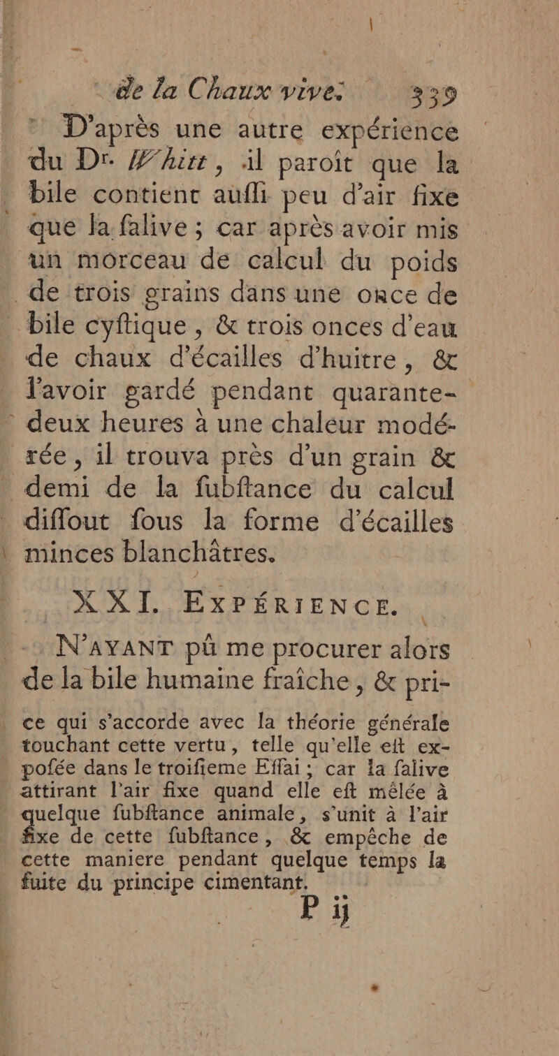 D'après une autre expérience du Dr #hirr, il paroït que la bile contient aufli peu d'air fixe un morceau de calcul du poids 7 ù — de chaux d'écailles d'huitre, &amp; l'avoir gardé pendant quarante- deux heures à une chaleur modé: demi de la fubftance du calcul diflout fous la forme d'écailles minces blanchâtres. XXI. EXPÉRIENCE. N'AYANT pü me procurer alors touchant cette vertu, telle qu'elle eit ex- uelque fubftance animale, s’unit à l'air fixe de cette fubflance, &amp; empêche de cette maniere pendant quelque temps la ÿ