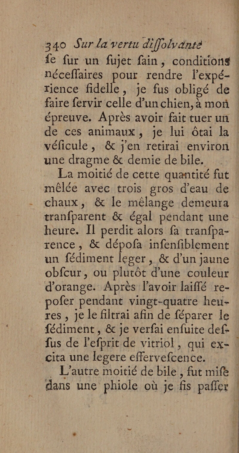 {e fur un fujet fain, conditions : néceffaires pour rendre lexpé- rience fidelle, je fus obligé de : faire fervir celle d’un chien, à moñ épreuve. Après avoir fait tuer un de ces animaux, je lui ôtai la véficule, & j'en retirai environ une dragme & demie de bile. La moitié de cette quantité fut mêlée avec trois gros d’eau de chaux, & le mélange demeura tranfparent & égal pendant une heure. Il perdit alors fa tranfpa- rence, & dépofa infenfiblement un fédiment leger, & d’un jaune obfcur, ou plutôt d’une couleur d'orange. Après l'avoir laiflé re- pofer pendant vingt-quatre heu- res , Je le filtrai afin de féparer le fédiment, & je verfai enfuite def- fus de l'efprit de vitriol, qui ex- cita une legere effervefcence. | . L'autre moitié de bile, fut mife dans une phiole où je fis pañler