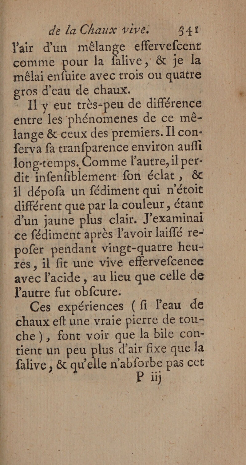 Vair d'un mélange effervefcent comme pour la falive, & je la mêlai enfuite avec trois ou quatre gros d’eau de chaux. | | Il y eut très-peu de différence entre les phénomenes de ce mè- lange & ceux des premiers. Îl con- ferva fa tranfparence environ aufh long-temps. Comme l’autre, il per- dit infenfiblement fon éclat, & il dépofa un fédiment qui n'étoit différent que par la couleur, étant * d’un jaune plus clair. J'examinai ce fédiment après lavoir laiflé re- pofer pendant vingt-quatre heu- _ res, il fit une vive effervefcence avec l'acide , au lieu que celle de l'autre fut obfcure. 1 Ces expériences (fi Peau de chaux eft une vraie pierre de tou- che), font voir que la bile con- tient un peu plus d'air fixe que la falive , & qu'elle n’abforbe pas cet ms P iÿ
