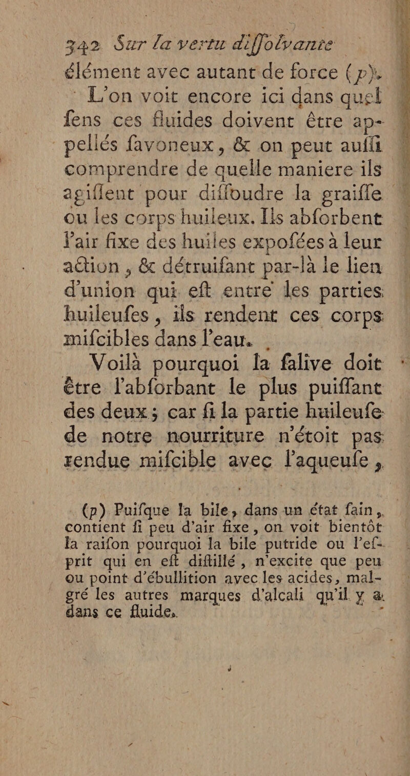 élément avec autant de force (p). © L'on voit encore ici dans quel fens ces fluides doivent être ap- _pellés favoneux, & on peut auffi comprendre de quelle maniere ils agiflent pour diffoudre la graifle : ou les corps huileux. Ils abforbent l'air fixe des huiles expofées à leur action , & détruifant par-la le lien d'union qui eft entre les parties. huileufes , ils rendent ces corps mifcibles dans l’eau. | | Voilà pourquoi la falive doit être l'abforbant le plus puiffant des deux; car fi la partie huileufe: de notre nourriture n'étoit pas rendue mifcible avec l’aqueufe, (p) Puifque la bile, dans un état fain,. contient fi peu d’air fixe, on voit bientôt la raifon pourquoi la bile putride ou l’ef- prit qui en eft diftillé, n'excite que peu ou point d'ébullition avec les acides, mal- gré les autres marques d’alcali qu'il y a dans ce fluide. DURT
