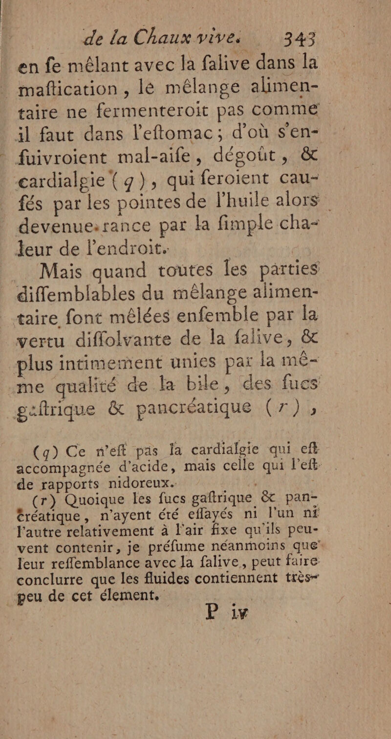 en fe mélant avec la falive dans la | maflication , lé mélange alimen- taire ne fermenteroit pas COMME il faut dans l’eftomac; d’où s'en- fuivroient mal-aife, dégoût, &amp; gardialgie ( g), qui feroient cau- fés par les pointes de l'huile alors devenue:rance par la fimple cha- Jeur de l'endroit. | Mais quand toutes Îles parties diffemblables du mêlange alimen- taire font mêlées enfemble par la vertu diflolvante de la falive, &amp; plus intimement unies paï la mê- me qualité de la bile, des fucs geftrique &amp; pancréatique Ci (q) Ce n’eff pas la cardialgie qui eft accompagnée d'acide, mais celle qui l'eft- de rapports nidoreux. 4 | (r) Quoique les fucs gaftrique &amp;t pan- éréatique, n’ayent été eflayés ni l'un nf l'autre relativement à l'air fixe qu'ils peu- vent contenir, je préfume néanmoins que leur reflemblance avec la falive, peut faire conclurre que les fluides contiennent très peu de cet élement. | P iv