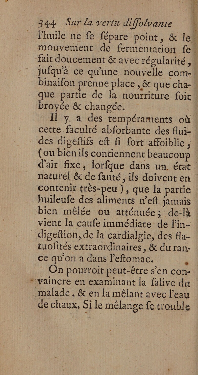 L fait doucement & avec régularité, jufqu'à ce qu'une nouvelle com- binaifon prenne place , & que cha- que partie de la nourriture foi broyée & changée. Il y a des tempéraments où cette faculté abforbante des flui- (ou bienils contiennent beaucoup naturel & de fanté, ils doivent en huileufe des aliments n’eft jamais bien mêlée ou atténuée; de-là vient la caufe immédiate de l’in- tuofités extraordinaires, & du ran- ce qu'on a dans l’eftomac. à On pourroit peut-être s’en con- de chaux, Si le mélange fe trouble |