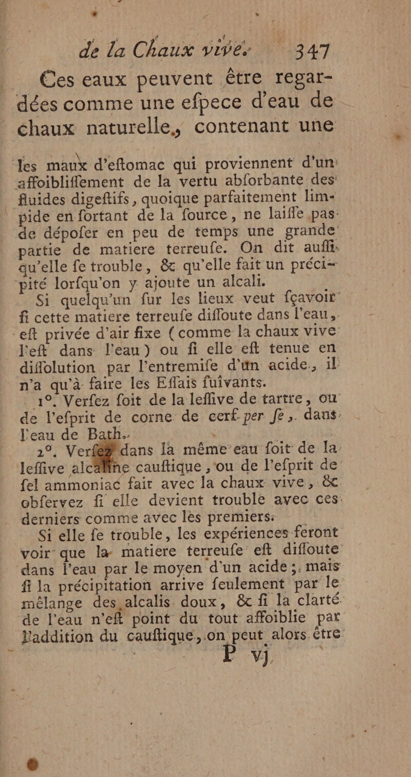 LU. d . © x de La Chaux vives 347 Ées eaux peuvent être regar- dées comme une efpece d’eau de chaux naturelle, contenant une les maux d’eftomac qui proviennent d'un: affoibliflement de la vertu abforbante des _ fluides digeftifs, quoique parfaitement lim- ide en fortant de la fource, ne laifle pas: de dépofer en peu de temps une grande partie de matiere terreufe. On dit aufli: qu’elle fe trouble, &amp; qu'elle fait un préci- pité lorfqu'on y ajoute un alcali. Si quelqu'un fur les lieux veut fçavoir fi cette matiere terreufe difloute dans l’eau, eft privée d’air fixe (comme la chaux vive _Fefl dans l'eau) ou fi elle eft tenue en didolution par l'entremife d’ün acide, il n’a qu'à faire les Effais fuivants. 1°. Verfez foit de la leflive de tartre, ou de l’efprit de corne de cerf per Je, dans: l'eau de Bath. \ 211 Ve dan Ja mêmeeau foit de la: leffive alcaline cauftique ,'ou de l’efprit de fel ammoniac fair avec la chaux vive, &amp;. obfervez fi elle devient trouble avec ces. derniers comme avec les premiers Si elle fe trouble, les expériences feront voir que la matiere terreufe eft difloute dans l’eau par le moyen d'un acide ;. mais fi la précipitation arrive feulement par le mélange des.alcalis doux, &amp;cf la clarté de l'eau n’eft point du tout affoiblie par Faddition du cauftique,.on peut alors être V]. |