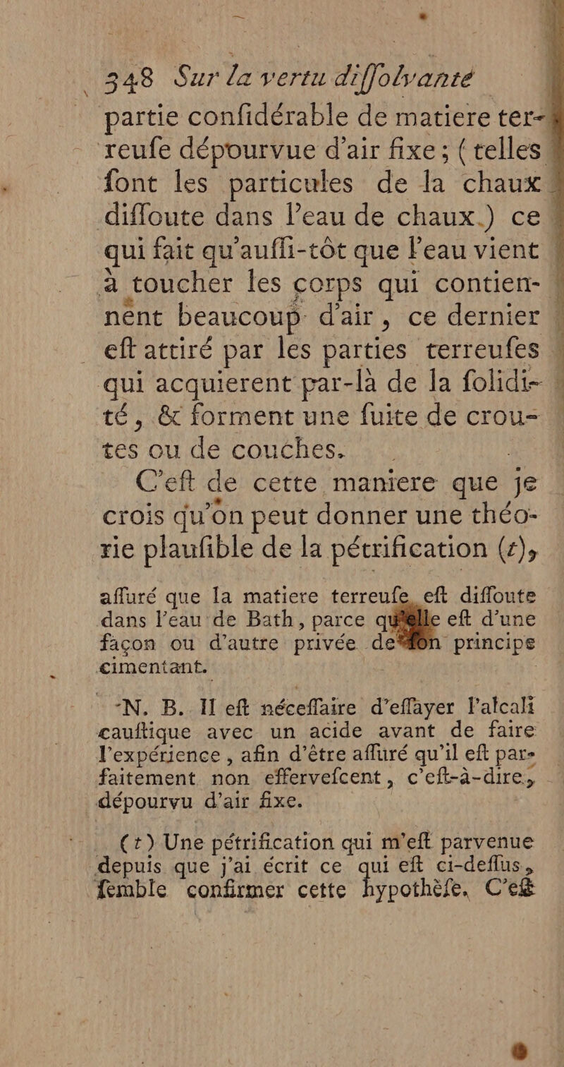 eff attiré par les parties terreufes té, & forment une fuite de crou- Les où de couches. | C'eft de cette maniere que Je crois qu’on peut donner une théo- rie plaufible de la pétrification (+), afluré que [a matiere terreufe eft diffoute dans l’eau de Bath, parce quisille eft d’une façon ou d'autre privée den principe cimentant. : IN) B'AHVeR néceffaire d’effayer f'alcali çauftique avec un acide avant de faire l'expérience , afin d’être affuré qu il eft par» dépourvu d'air fixe. (t) Une pétrification qui m'eft parvenue depuis que j'ai écrit ce qui eft ci-deflus, femble confirmer cette hypothèfe, C'e&