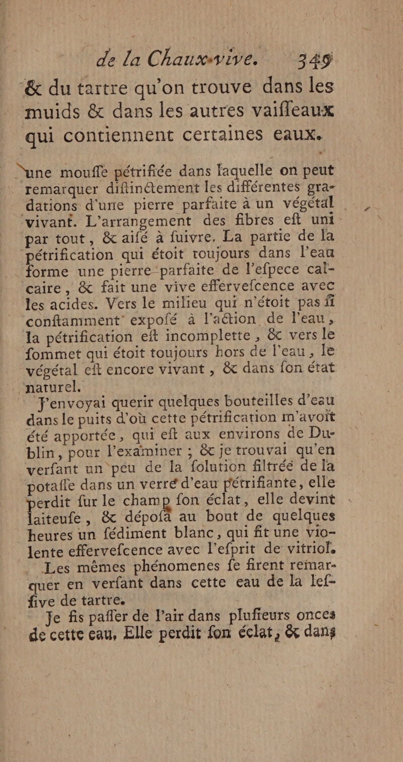 “&amp; du tartre qu’on trouve dans les muids &amp; dans les autres vaifleaux qui contiennent certaines eaux. “une moufle pétrifiée dans laquelle on peut ._ remarquer diftinétement les différentes gra- ‘dations d'une pierre parfaite à un végétal . vivant. L’arrangement des fibres eft uni. par tout, &amp; aifé à fuivre, La partie de la pétrification qui étoit toujours dans l’eau . forme une pierre-parfaite de l’efpece cal- caire, &amp; fait une vive efférvefcence avec les acides. Vers le milieu qui n'étoit pas ff ‘conftamment’ expofé à lation de l'eau, la pétrification eft incomplette , &amp; vers le fommet qui étoit toujours hors de l'eau, le végétal eft encore vivant , &amp; dans fon état “naturel. F'envoyai querir quelques bouteïlles d’eau dans le puits d’où cette pétrification m'avoït été apportée, qui eft aux environs de Du- blin, pour l’examiner ; &amp; je trouvai qu'en verfant un peu de la folution filtrée de la potafle dans un verré d’eau pétrifiante, elle perdit fur le cham fon éclat, elle devint laiteufe, &amp; dépofa au bout de quelques heures un fédiment blanc, qui fit une vio- lente effervefcence avec l'efprit de vitriof, Les mêmes phénomenes fe firent reinar- quer en verfant dans cette eau de la lef- five de tartre. | Je fis pañler de l'air dans plufieurs onces de cette eau, Elle perdit fon éclat, &amp; dans