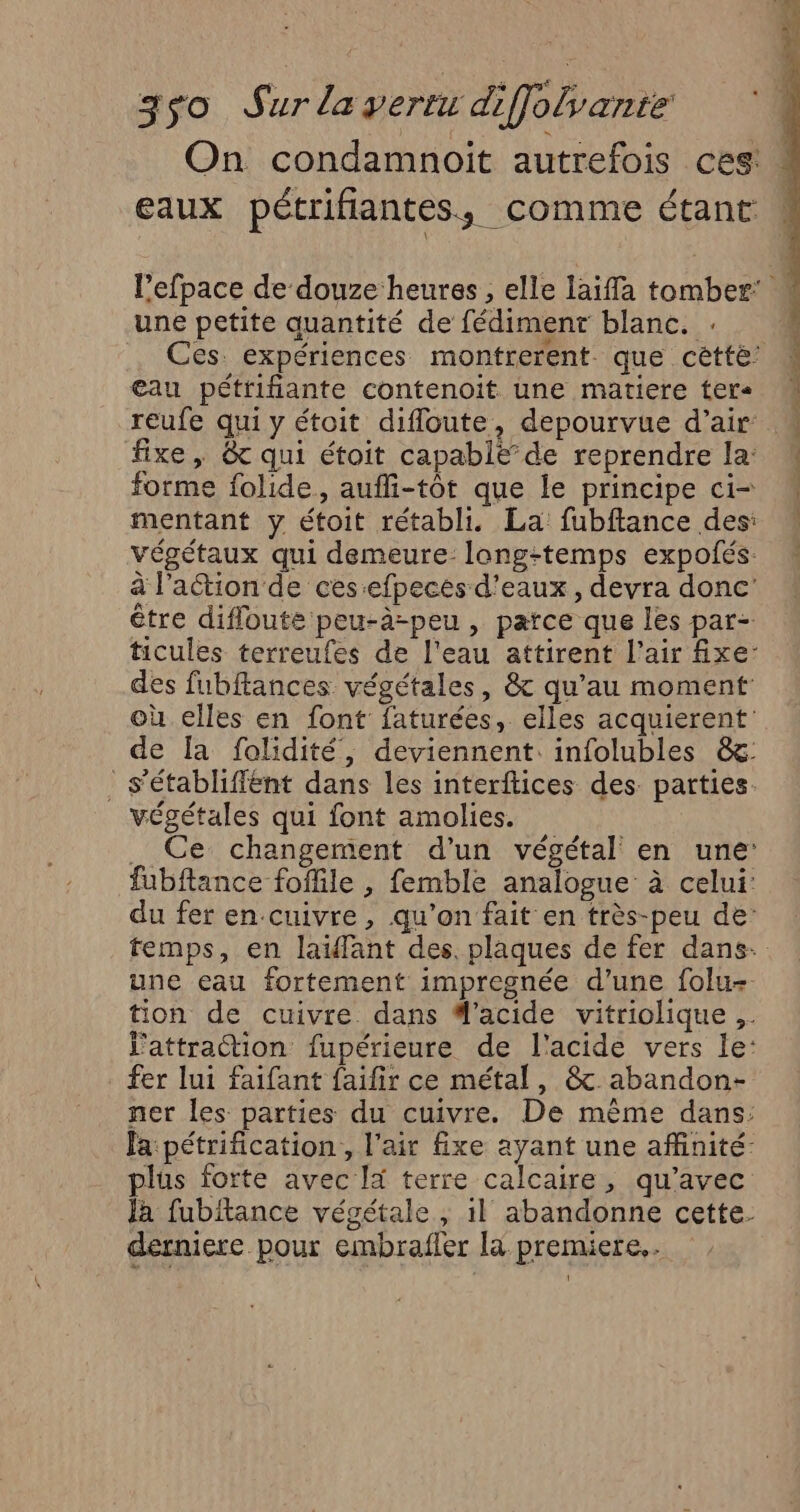 On condamnoit autrefois ces: eaux pétrifiantes, comme étant une petite quantité de fédimenr blanc. : Ces expériences montrerent que cétté: eau pétrifiante contenoit une matiere ter M reufe qui y étoit difloute, depourvue d’air fixe, &amp; qui étoit capablë” de reprendre la: forme folide, aufli-tôt que le principe ci- mentant y étoit rétabli. La fubftance des: végétaux qui demeure: long:temps expolés. à l’action de ces:efpeces d'eaux , devra donc être difloute peu-à-peu , parce que les par- ticules terreufes de l'eau attirent l'air fxe- des fubftances végétales, &amp; qu’au moment où elles en font faturées, elles acquierent' de Îa folidité, deviennent: infolubles &amp;: _ s'établiffént dans les interftices des. parties végétales qui font amolies. .. Ce changement d’un végétal en une: fubftance foffile , femble analogue à celui: du fer en-cuivre , qu’on fait en très-peu de: temps, en laïfant des. plaques de fer dans. une eau fortement impregnée d’une folu=. tion de cuivre dans d'acide vitriolique ;. l'attraction fupérieure de l'acide vers le: fer lui faifant faifir ce métal, &amp; abandon- ner les parties du cuivre. De même dans: fa pétrification., l'air fixe ayant une affinité: plus forte avec la terre calcaire, qu'avec Ja fubitance végétale, 1} abandonne cette. derniere pour embrafler là premiere.