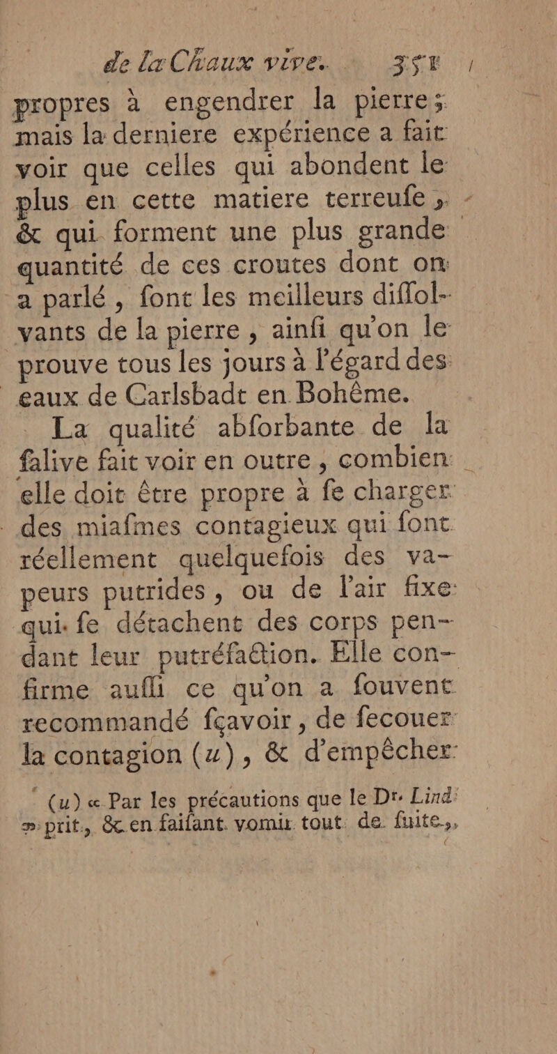 propres à engendrer la pierre; mais la derniere expérience a fait voir que celles qui abondent le plus en cette matiere terreufe » - & qui forment une plus grande quantité de ces croutes dont om a parlé, font les moilleurs diflol- vants de la pierre , ainfi qu'on le prouve tous les jours à Pégard des eaux de Carlsbadt en Bohème. La qualité abforbante de la falive fait voir en outre, combien elle doit être propre à fe charger _ des miafmes contagieux qui font. réellement quelquefois des va- peurs putrides, ou de l'air fixe: qui: fe détachent des corps pen- dant leur putréfaétion. Elle con- firme aufl ce qu'on a fouvent recommandé fçavoir , de fecouer la contagion (x), & d'empêcher © (u) « Par les précautions que le Dr: Lind: » prit, &.en faifant. vomis tout. de. fuite,