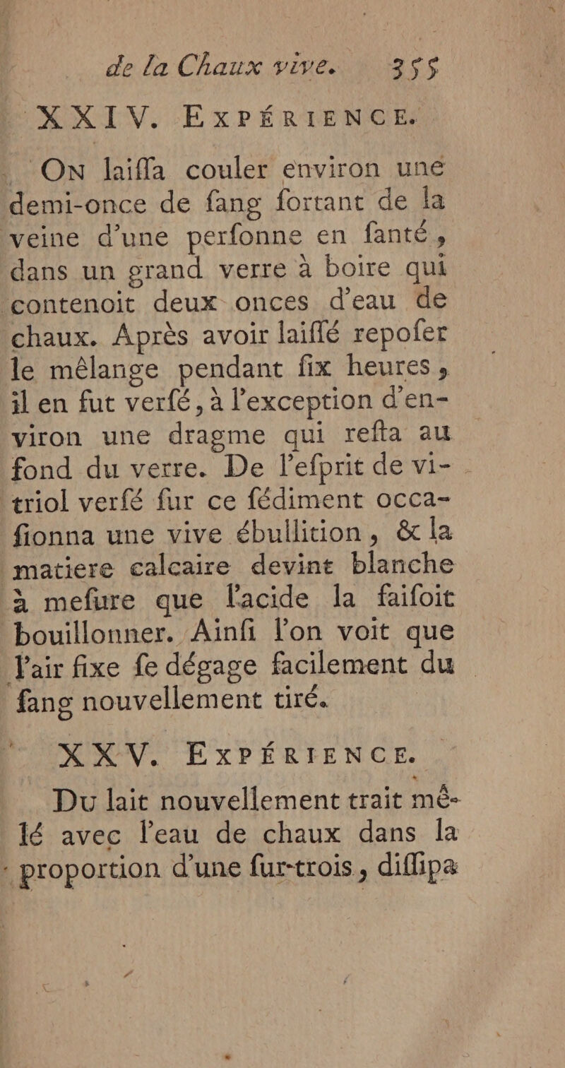 XXIV. EXPÉRIENCE. ON laiffa couler environ une demi-once de fang fortant de la veine d’une perfonne en fanté, dans un grand verre à boire qui contenoit deux onces d’eau de chaux. Après avoir laiffé repofer le mêlange pendant fix heures , il en fut verfé, à l'exception d’en- viron une dragme qui refta au fond du verre. De lefprit de vi- . triol verfé fur ce fédiment occa- fionna une vive ébullition, & la | matiere calcaire devint blanche à mefure que l'acide la faifoit bouillonner. Ainfi l'on voit que l'air fixe fe dégage facilement du fans nouvellement tiré. XKV. ExPÉRIENCE. Du lait nouvellement trait mè- lé avec l’eau de chaux dans la : proportion d'une fur-trois, diflipæ