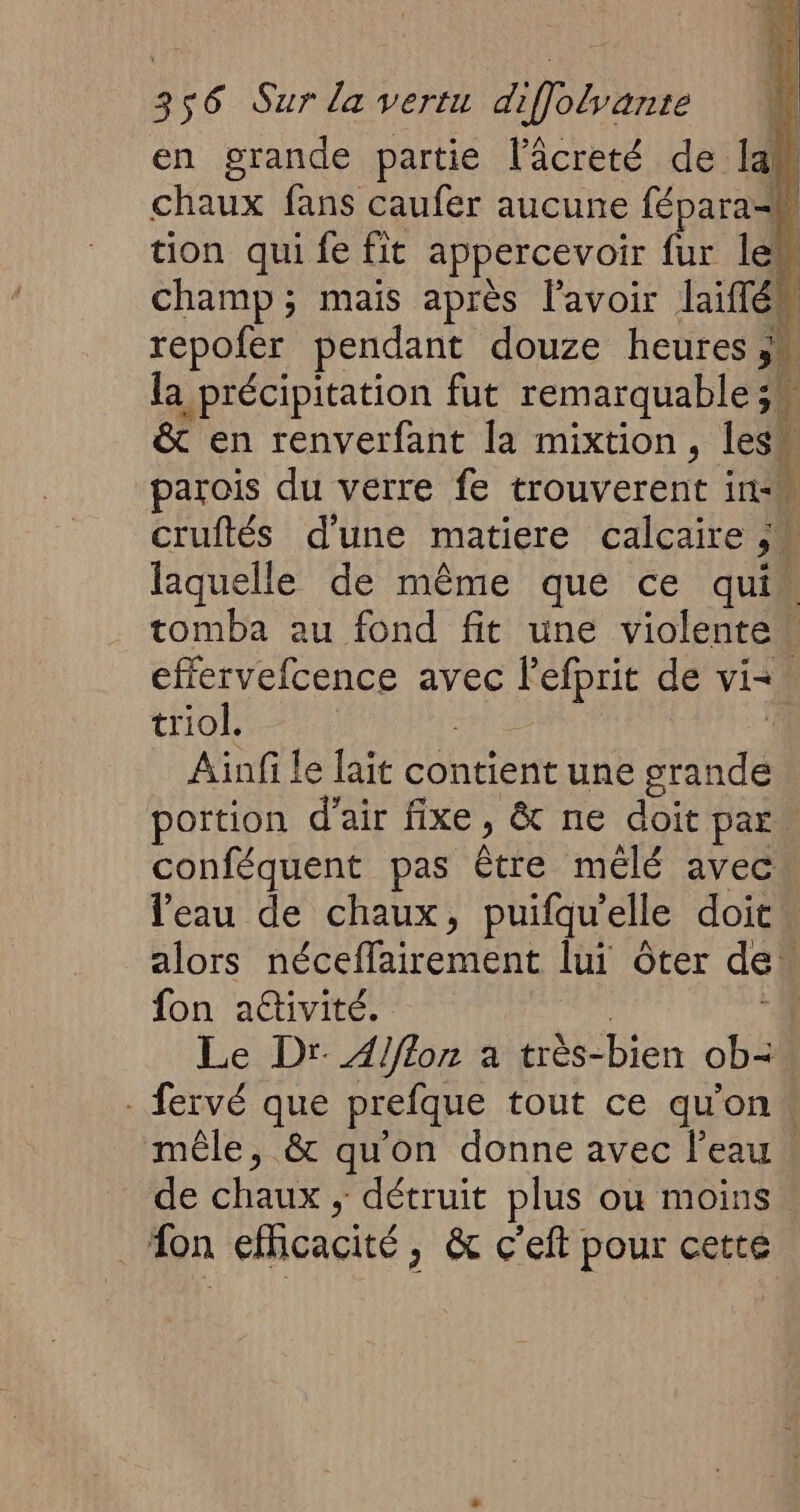 3 s6 Sur la vertu Pb en grande partie l’âcreté de la. chaux fans caufer aucune fépara-h tion qui fe fit appercevoir fur Îles champ; mais après l'avoir laiflém repofer pendant douze heures > la précipitation fut remarquable 34 & en renverfant la mixtion , lesh parois du verre fe trouverent in: cruftés d'une matiere calcaire 5. laquelle de même que ce qui tomba au fond fit une violente” effervefcence avec l'efprit de vi triol. Ainfi le lait contient une grande portion d'air fixe ; & ne doit par. conféquent pas être mêlé avec. l'eau de chaux, puifqu’elle doit. alors néceffairement lui Ôter de fon attivité. | Le Dr A/flon a très- bien ob= - fervé que prefque tout ce quon mêle, & qu'on donne avec l’eau. de chaux , détruit plus où Moins. fon eficacité, & c’eft pour cette