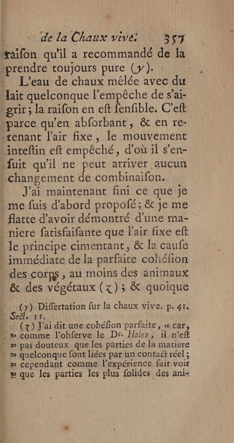 bo «dela Chaux vise 0964 vaifon qu'il a recommandé de la prendre toujours pure (y). » L'eau de chaux mélée avec du “ait quelconque l’empêche de s'ai- ‘grir ; la raifon en eft fenfible. C'eft parce qu’en abforbant, &amp; en re- tenant l'air fixe, le mouvement inteftin eft empêché, d’où il s’en- fuit qu'il ne peut arriver aucun changément de combinaifon. J'ai maintenant fini ce que je . me fuis d'abord propofé; &amp; je me _flatte d’avoir démontré d'une ma- niere fatisfaifante que l'air fixe eff le principe cimentant, &amp; la caufe » immédiate de la parfaite cohéfion . des corps, au moins des animaux &amp;. des végétaux (x) ; &amp; quoique (>) Diflertation fur la chaux vive. p. 41, Seét. F1. | » . (7) J'ai dit une cohéfion parfaite, « car, comme l’obferve le Dre Hales, 11 n’eft ? » pas douteux que les parties de la matiere * » quelconque font liées par un conta&amp; réel ; . » cependant comme l'expérience fait voir . p que les parties les plus folides des ani-