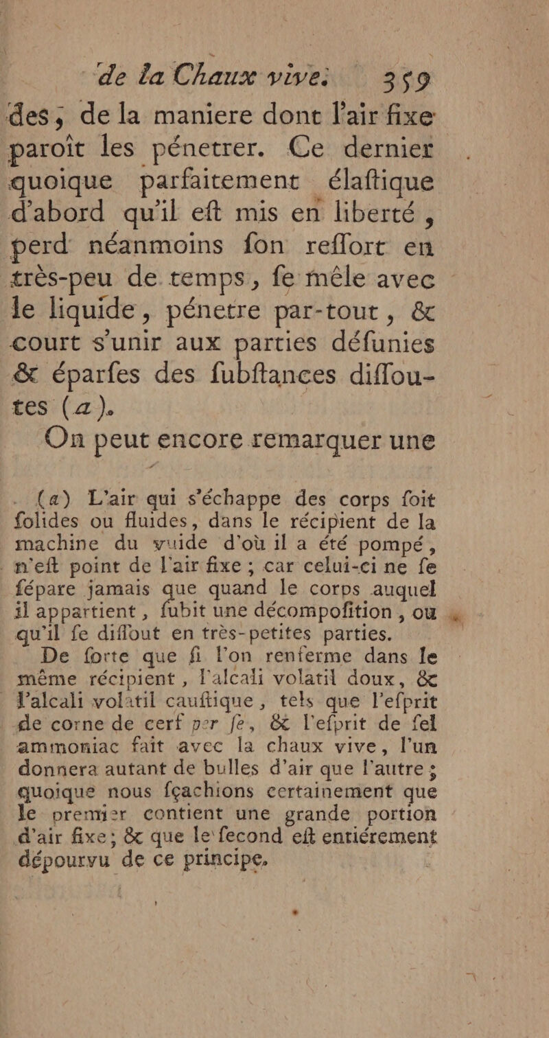des, de la maniere dont l'air fixe paroît les pénetrer. Ce dernier quoique parfaitement élaftique d'abord qu'il eft mis en liberté, perd néanmoins fon reflort en très-peu de temps, fe mêle avec le liquide, pénetre par-tout, &amp; court s'unir aux parties défunies &amp; éparfes des fubftances diffou- tes (a). On peut encore remarquer une . (a) L'air qui s'échappe des corps foit folides ou fluides, dans le récipient de la machine du vuide d'où il a été pompé, m'eft point de l'air fixe ; car celui-ci ne fe fépare jamais que quand le corps auquel il appartient , fubit une décompofition , ou 4 qu'il fe diflout en très-petites parties. De forte que fi l’on renferme dans le même récipient, l'alcali volatil doux, &amp; | Jalcali volatil cauftique, tels que l’efprit de corne de cerf per fe, &amp; l'efprit de fel amimoniac fait avec la chaux vive, l’un donnera autant de bulles d’air que l'autre; quoique nous fçachions certainement que le premiz:r contient une grande portion d'air fixe; &amp; que le fecond eft entiérement dépourvu de ce principe,