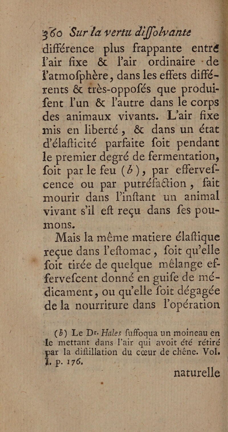 différence plus frappante entrés fair fixe &amp; lair ordinaire -de latmofphère, dans les effets diffé- rents &amp; très-oppofés que produi-! fent l’un &amp; l’autre dans le corps # des animaux vivants. L'air fixe # mis en liberté, &amp; dans un état d'élaficité parfaite foit pendant le premier degré de fermentation, # foit par le feu (2), par effervel- s cence ou par putréfation, fait 4 mourir dans linftant un animal : vivant s’il eft reçu dans fes pou- mons. ; A Mais la même matiere élaftique reçue dans l'eftomac, foit qu’elle | foit tirée de quelque mélange ef fervefcent donné en guife de mé- dicament, ou qu’elle foit dégagée de la nourriture dans l'opération . (8) Le Dr. Hales fuffoqua un moineau en ‘le mettant dans l'air qui avoit été rétiré. “par la difüllation du cœur de chêne. Vol. . À p. 176, or: naturelle