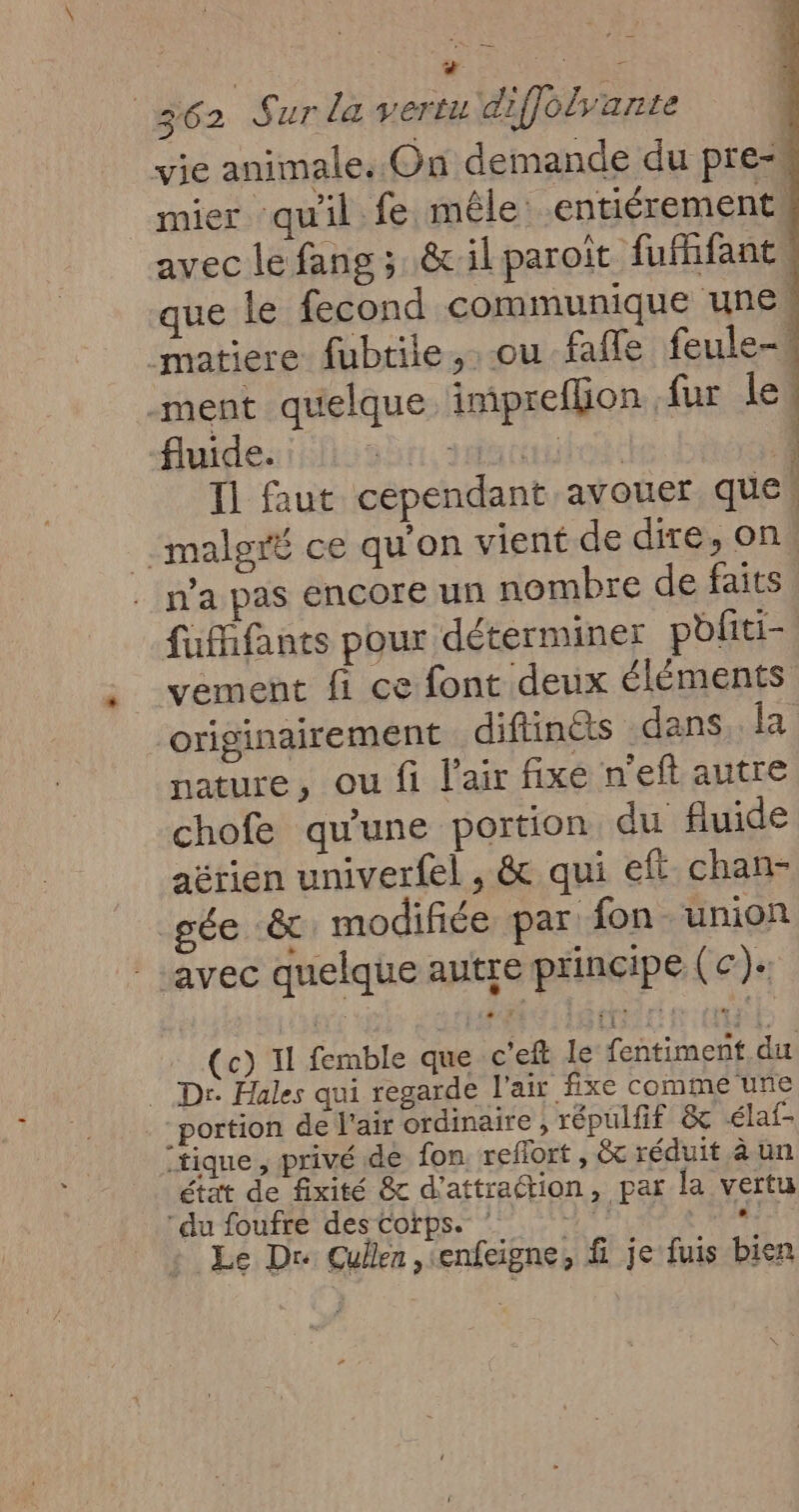 M VE 362 Sur la vertu diffolyante vie animale. On demande du pre- mier qu'il fe mêle entiérement avec le fang; &amp;ilparoit fufhfant, que le fecond communique unes matiere fubtile, ou faffle feule- -ment quelque impreflion fur (ol fluide. br. Matte T1 faut cependant avouer que malgré ce qu'on vient de dire, on, n’a pas encore un nombre de faits fufhfants pour déterminer pliti- vement fi ce font deux éléments originairement diflinéts dans. {a nature, ou fi l'air fixe n'eft autre chofe qu'une portion du fluide aérien univerfel , &amp; qui eft chan- gée &amp; modifiée par fon union | avec quelque autre principe (ec). (TRE ts (c) 11 femble que c’eft le fentiment.du Dr Hales qui regarde l'air fixe comme une portion de l'air ordinaire , répulfif &amp; élaf- “tique , privé de fon. reflort , Gt réduit à un état de fixité &amp; d'attraction, par la vertu du foufré des Corps. EUR «: Le Dr Gullen ,\enfeigne, f je fuis bien