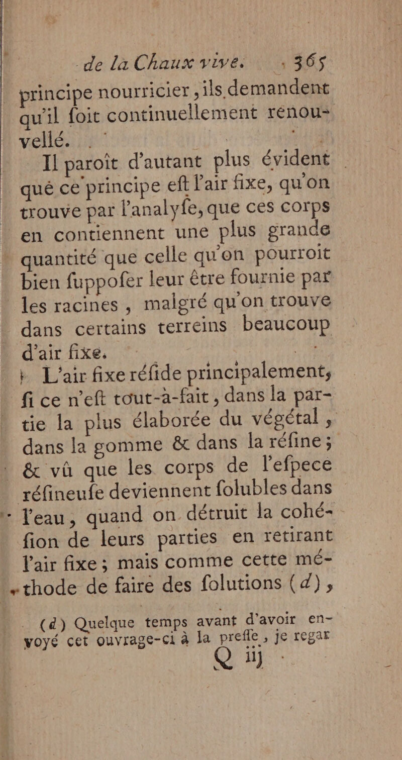 # | principe nourricier , ils demandent wil foit continuellement rénou- velléiie 1h +41 I paroït d'autant plus évident qué ce principe eff l'air fixe, qu'on ! rouve par l'analyfe, que ces corps en contiennent une plus grande | quantité que celle qu'en pourroit bien fuppofer leur être fournie par les racines , malgré qu'on trouve dans certains terreins beaucoup d’air fixe. .* + L'air fixe réfide principalement, fi ce n’eft tout-a-fait, dans la par- tie la plus élaborée du végétal , dans la gomme &amp; dans la réfine; | &amp; và que les corps de l'efpece réfineufe deviennent folubles dans + Veau, quand on détruit la cohé- fion de leurs parties en retirant l'air fixe ; mais comme cette mé- “thode de faire des folutions (d), (d) Quelque temps avant d’avoir en- Voyé cet ouvrage-ci à ja prefle, je regar Q 5