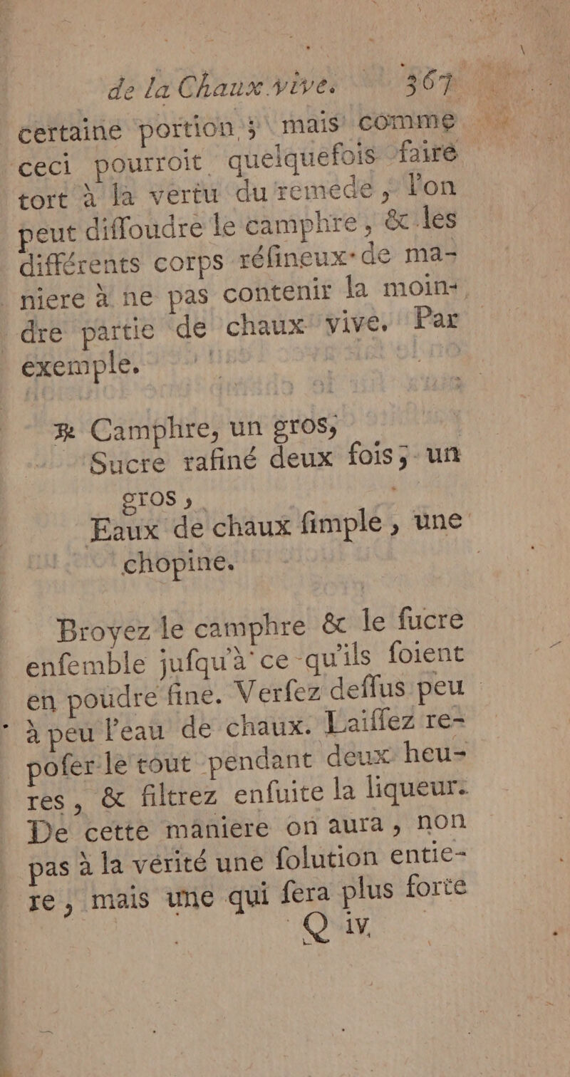 _ dela Caux vives LEE RUN certaine portion 5 mais COMME. ceci pourroit quelquefois fairé tort à la vertu duremede, lon eut diffoudre le camphre, &amp; les différents Corps réfineux-de ma- nieré a ne pas contenir la moin+ | dre partie de chaux vive. Par éxemple, Que æ Camphre, un gros, | Sucre rafiné deux fois; un STOS ». vie Eaux de chaux fimple, une chopine. | Broyez le camphre &amp; le fucre enfemble jufqu'à ce qu'ils foient en poudre fine. Verfez deffus peu à peu l'eau de chaux. Laïflez re- pofer le tout pendant deux heu- res, &amp; filtrez enfuite la liqueur: De cette maniere on aura, non pas à la vérité une folution entie- je, mais une qui gp plus forte ONE Le