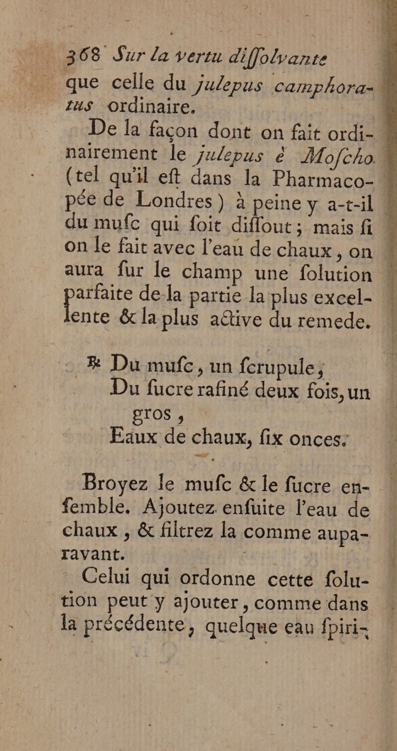 zus Ordinaire, 54 De la façon dont on fait ordi- 4 nairement le ÿz/epus é Mo/cho. # (tel qu'il eft dans la Pharmaco- Î pée de Londres) à peine y a-t-il É, du mufc qui foit diflout; mais fi « On le fait avec l’eau de chaux, on aura fur le champ une folution phase dela partie la plus excel- ente &amp; la plus aétive du remede. 2% Du mufe, un fcrupule, Du fucre rafiné deux fois,un gros ;, | Eaux de chaux, fix onces: Broyez le mufc &amp; le fucre en- femble., Ajoutez enfuite l’eau de chaux , &amp; filtrez la comme aupa- ravant. | Celui qui ordonne cette folu- tion peut y ajouter, comme dans la précédente, quelque eau fpiri-