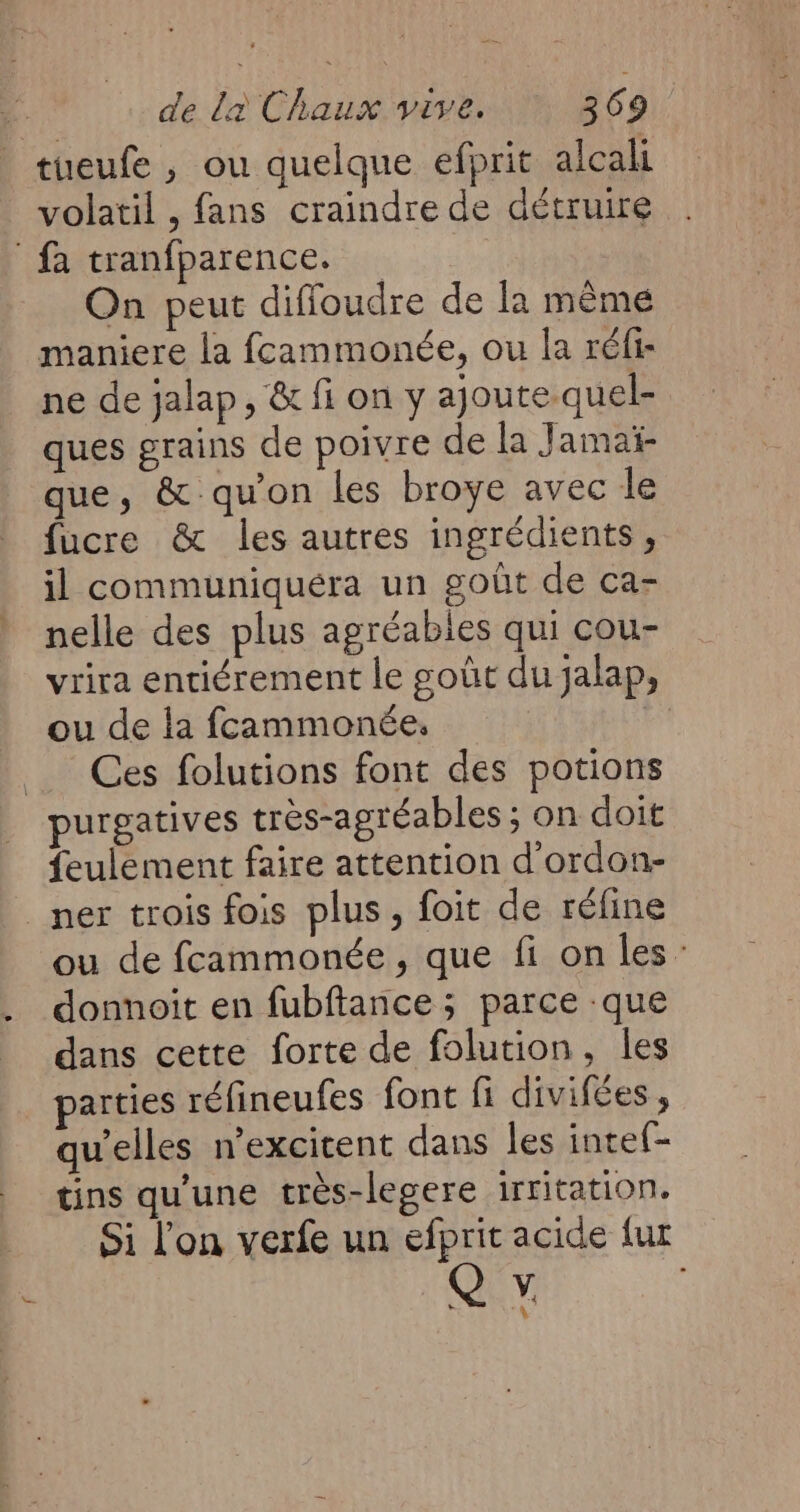 tueufe , ou quelque efprit alcali volatil , fans craindre de détruire fa tranfparence. On peut diffoudre de la même maniere la fcammonée, ou la réfi- ne de jalap, & fi on y ajoute quel- ques grains de poivre de la Jamaï- que, & qu'on les broye avec le fucre & les autres ingrédients, il communiquéra un goût de ca- nelle des plus agréables qui cou- vrira entiérement le goût du jalap, ou de la fcammonée. Ces folutions font des potions purgatives très-agréables ; on doit feulement faire attention d'ordon- _mer trois fois plus, foit de réline ou de fcammonée, que fi on les: donnoit en fubftance ; parce que dans cette forte de folution, les parties réfineufes font fi divifées, qu’elles n’excitent dans les inte{- tins qu'une très-legere irritation. Si l'on verfe un #6 acide {ur » “4 de‘