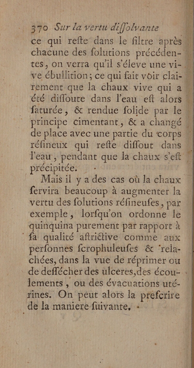 ce qui refte dans le filtre après chacune des folutions précéden- M tes, on verra qu'il s'éleve une vi- ve ébullition; ce qui fait voir clai- M rement que la chaux vive qui am été diffoure dans l’eau eft alors M faturée , &amp; rendue folide par le # principe cimentant, &amp; a changé de place avec une partie du corps  réfineux qui refte difflout dans u l'eau , pendant que la chaux s'eft 4 _précipitée: Mais il y a des cas où la chaux N fervira beaucoup à augmenter la | vertu des folutions réfineufes, par exemple, lorfqu'on ordonne le quinquina purement par rapport à fa qualité aftriétive comme aux perfonnes fcrophuleufes &amp; ‘rela- chées, dans la vue de réprimer ou . de deffécher des ulceres,des écou- : ements, ou des évacuations uté- rines. On péut alors la préfcrire _de la maniere fuivante, «