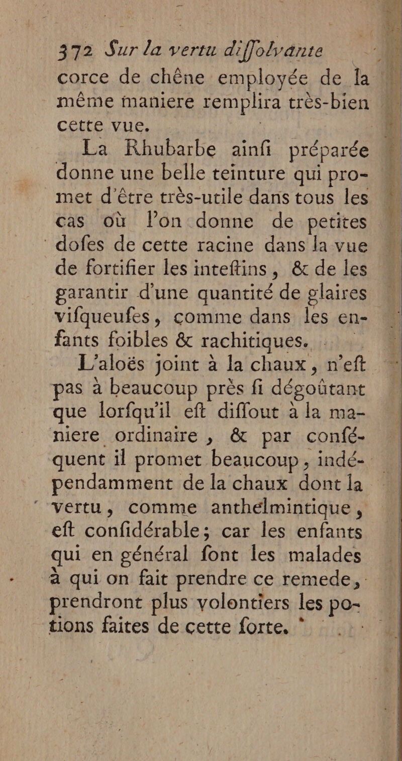 corce de chêne employée de la même maniere remplira très-bien cette vue. ; La Rhubarbe ainfi préparée donne une belle teinture qui pro- met d'être très-utile dans tous les cas où lon donne de petites dofes de cette racine dans la vue de fortifier les inteftins, & de les garantir d'une quantité de glaires vifqueufes, comme dans les en- fants foibles & rachitiques. … L’aloës joint à la chaux, n'eft pas à beaucoup près fi dégoütant que lorfqu'il eft difflout à la ma- niere ordinaire , & par confé- quent il promet beaucoup, indé- pendamment de la chaux dont la vertu, comme anthelmintique, eft confidérable; car les enfants qui en général font les malades à qui on fait prendre ce remede, prendront plus volontiers les po- tions faites de cette forte. *