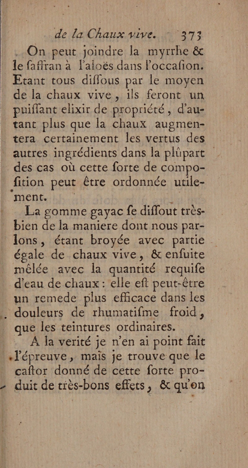 On peut joindre la myrrhe & le faffran à l'aioës dans Poccafion. Etant tous diffous par le moyen de la chaux vive, ils feront un puiffant elixir de propriété, d’au- tant plus que la chaux augmen- tera certainement les vertus des autres ingrédients dans la plüpart des cas où cette forte de compo- fition peut être ordonnée utile- ‘ment. ie La gomme gayac fe diffout trés- bien de la maniere dont nous par- lons, étant broyée avec partie . égale de chaux vive, & enfuite mêlée avec la quantité requife d'eau de chaux : elle eft peut-être un remede plus efficace dans les .. douleurs de rhumatifme froid, que les teintures ordinaires. À la verité je n’en ai point fait «l'épreuve , mais je trouve que le caftor donné de cette forte pro- 2 duit de tiès-bons effets, & qu'en