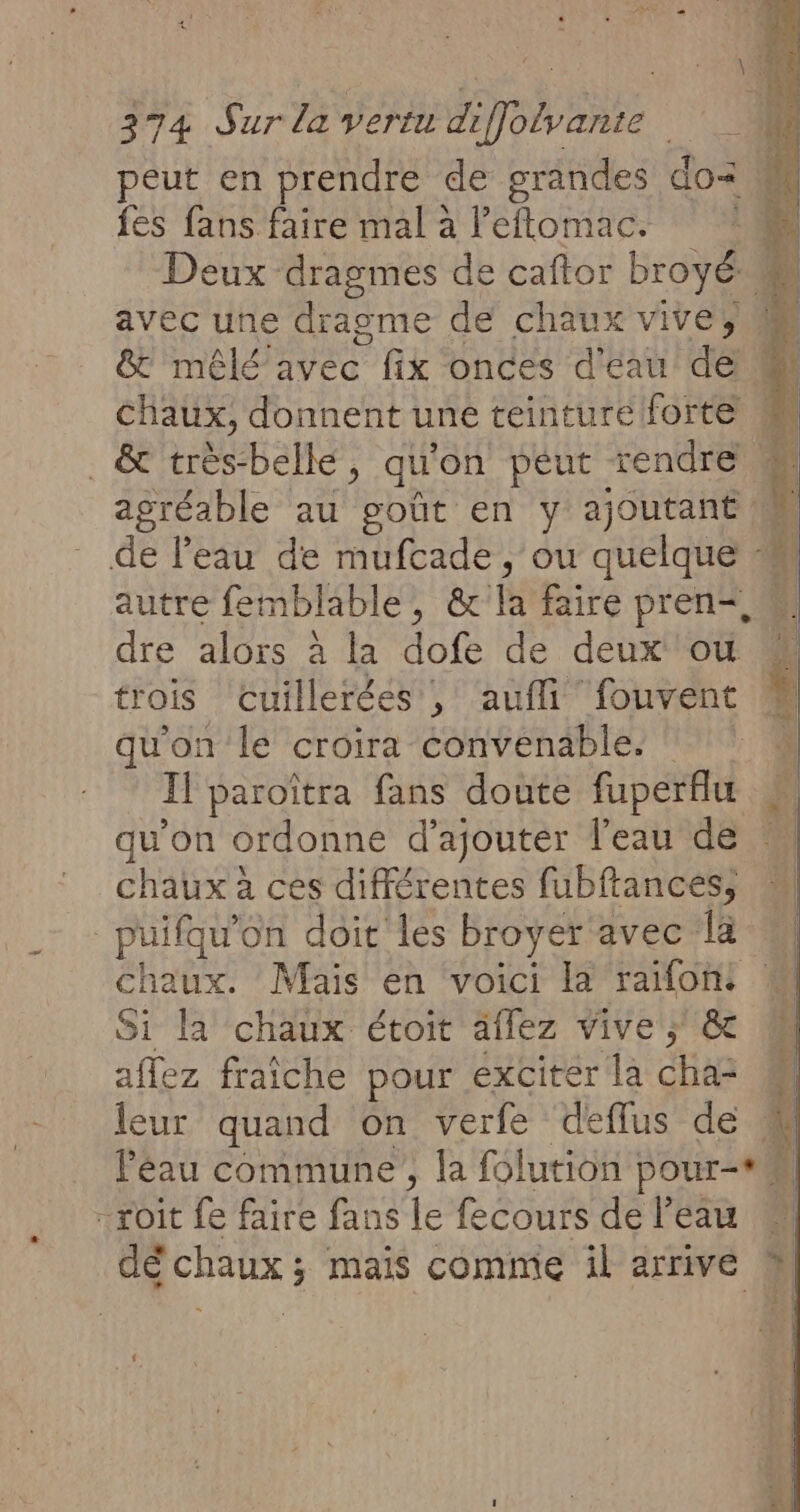 fes fans faire mal à leftomac. &amp; mêlé avec fix onces d'eau de . &amp; très-belke, qu on peut rendre autre femblable, ê&amp; fe faire pren=, dre alors à la AGE de deux ou trois cuillerées , auflifouvent qu'on le croira convenable. qu’on ordonne d'ajouter l'eau de chaux à ces différentes fubftances, puifqu’ on doit les broyer avec la Si la chaux étoit aflez Vive ; &amp; affez fraîche pour exciter la cha= leur quand On verfe deflus de -roit fe faire fans 1e fecours de l’eau 4 L Ê u j à ri % 1 FE j | | Le
