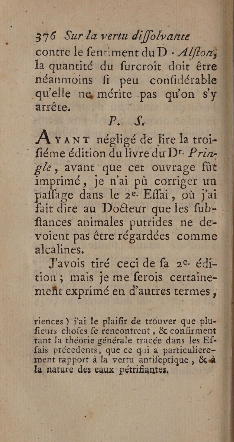 contre le fentiment du D : 4/flon; la quantité du furcroît doir être M néanmoins ff peu confidérable « qu'elle n&amp; mérite pas quon Sy M arrête, | | PSS: | | A YANT négligé de lire la troie M ” fiéme édition du livre du Dr: Przr2 M gle, avant que cet ouvrage fût imprimé, Je n'ai pü corriger un pañlage dans le 2e: Effaï, où jai fait dire au Docteur que les fub- … ftances animales putrides ne de- voient pas être régardées comme alcalines, | J'avois tiré ceci de fa 2e. édi- tion ; mais je me ferois certaine- meñt exprimé en d’autres termes, riences ) j'ai le plaïfir de trouver que plu- fieurs chofes fe rencontrent , &amp; confirment tant la théorie générale tracée dans les Ef- fais précedents, que ce qui a particuliere- ment rapport à la vertu antifeptique , &amp;à la nature des eaux pétrifiantes, |