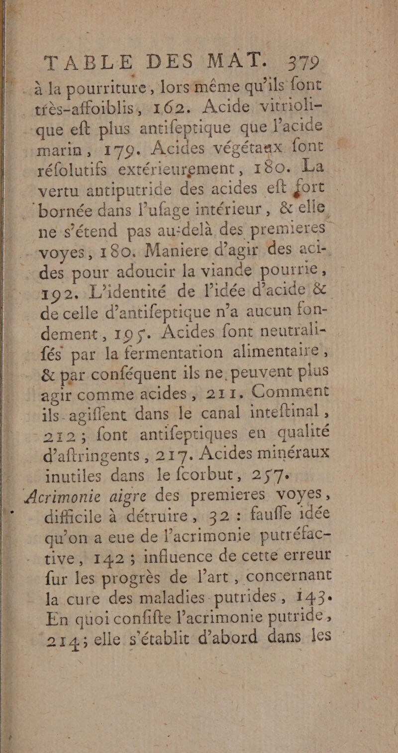 Me tfès-affoiblis, 162. Acide virrioli- que eft plus antifeptique que l’acide marin, 179. Acides végétaax font réfolutifs extérieurement, 180. La vertu antiputride des acides eft fort 192. L'identité de lidée d'acide &amp; de celle d’antifeptique n’a aucun fon- dement, 195$. Acides font neutrali= fés par la fermentation alimentaire , &amp; par conféquent ils ne, peuvent plus agir comme acides, 211. Comment ils-agiflent dans le canal inteftinal , d’aftringents , 217. Acides minéraux inutiles dans le fcorbut, 257. difficile à détruire, 32 : faufle idée qu'on a eue de l’acrimonie putréfac- tive, 142 ; influence de cette erreur fur les progrès de l’art, concernant la cure des maladies putrides, 143« En quoi confifte l’acrimonie putride, 214; elle s'établit d’abord dans les