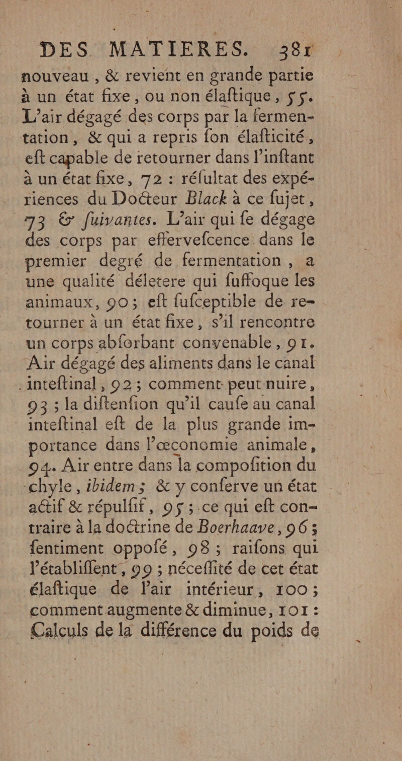 nouveau , &amp; revient en grande partie à un état fixe, ou non élaftique soi L'air dégagé des corps par la fermen- tation, &amp; qui a repris fon élafticité, eft capable de retourner dans l’inftant à un état fixe, 72 : rélultat des expé- riences du Docteur Black à ce fujet, 73 6’ fuivantes. L’air qui fe dégage des corps par eflervefcence dans le premier degré de fermentation , a une qualité “déletère qui fuffoque les animaux, 90; eft fufceptible de re- tourner à un état fixe, s’il rencontre un corps abforbant convenable , GT: Air dégagé des aliments dans le canal .inteftinal, 92; comment peut nuire, 93 ; la diftenfion qu’il caufe au canal inteftinal eft de la plus grande im- portance dans l’œconomie animale, 94. Air entre dans la compofition du chyle, ibidem; &amp; y conferve un état actif &amp; répulfif, 95 ;.ce qui eft con- traire à la doctrine de Boerhaave, 96; fentiment oppolé, 98; raifons qui Vétabliflent, 99 ; néceffité de cet état élaftique de Pair intérieur, 100; comment augmente &amp; diminue, 101 : Calculs de la différence du poids de