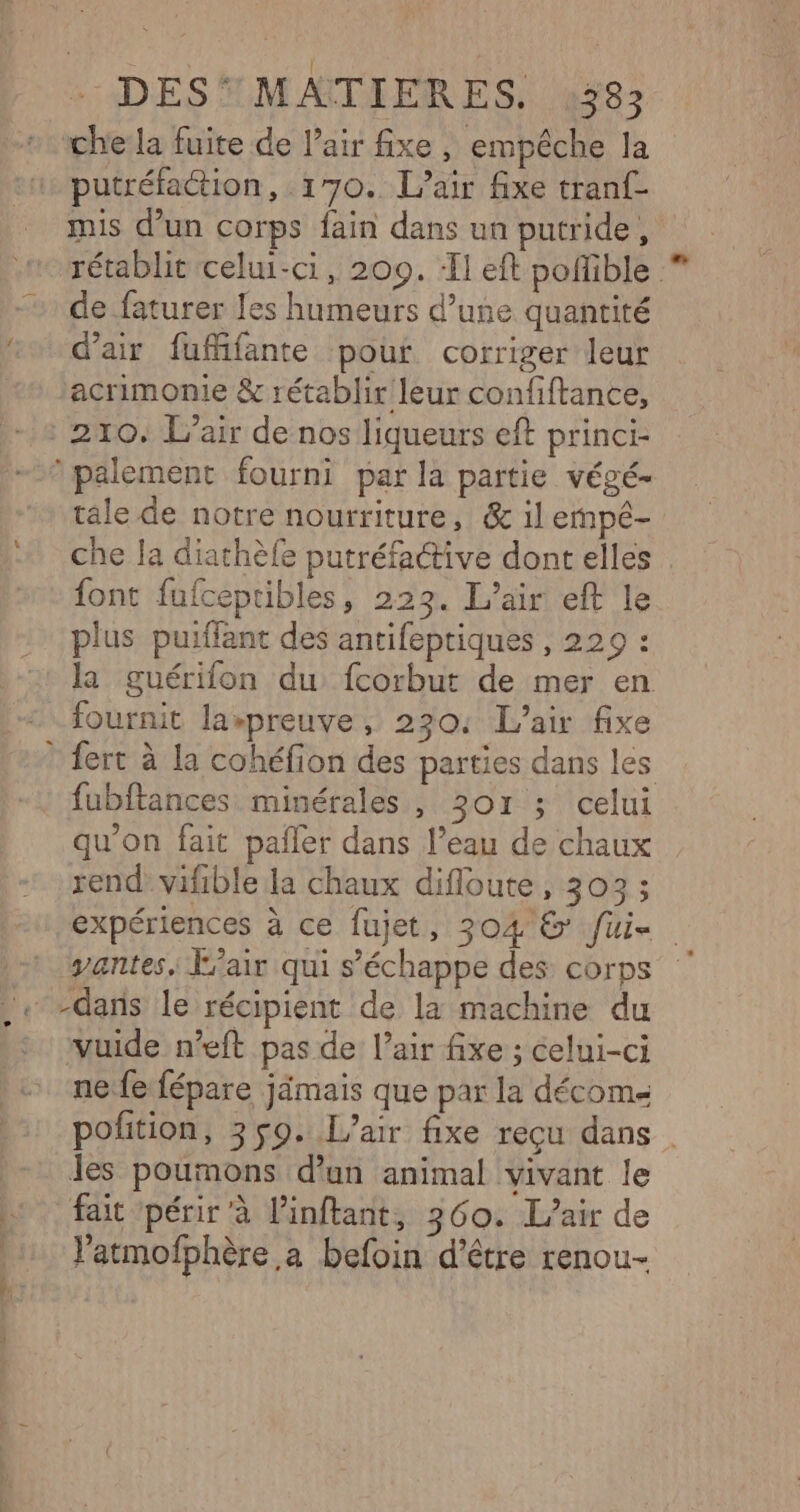| | | :ADESTMAITIERES. 4387 che la fuite de lair fixe , empêche la putréfaction, 170. L'air fixe tranf- mis d’un corps fain dans un putride, rétablit celui-ci, 200. ‘Il eft poffible de faturer les humeurs d’une quantité d'air fufifante pour corriger leur acrimonie &amp; rétablir leur confiftance, : 210. L'air de nos liqueurs eft princi- palement fourni par la partie végé- tale de notre nourriture, &amp; il empé- che la diathèfe putréfaétive dont elles . font fufceptibles, 223. L'air eft le plus puiffant des antifeptiques , 229 : la guérifon du fcorbut de mer en fournit la»preuve, 230: L'air fixe fert à la cohéfion des parties dans les fubftances minérales , SO ririicelut qu’on fait pañler dans l’eau de chaux rend: vifible la chaux difloute, 303 ; expériences à ce fujet, 304 &amp; fui- -t yantes. Fair qui s'échappe des corps .. -dars le récipient de la machine du . vuide n’eft pas de l’air fixe ; celui-ci nefe fépare jimais que par la décome pofition, 359. L'air fixe reçu dans. les poumons d'un animal vivant le «fait périr à l’inftant, 360. L'air de l’atmofphère a befoin d’être renou- ’