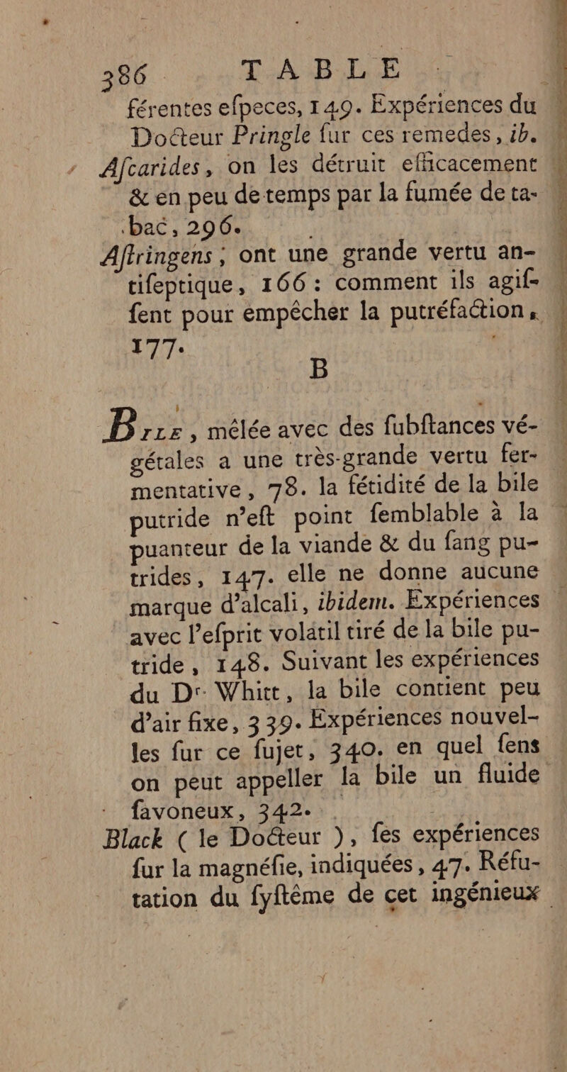 SE ARNUNE, NDS Et Docteur Pringle fur ces remedes, ib. &amp; en peu de temps par la fumée de ta- bac, 296. ; Aftringens , ont une grande vertu an- tifeptique, 166: comment ils agif- 177: B B rzz , mêlée avec des fubftances vé- gérales a une très-grande vertu fer- mentative, 78. la fétidité de la bile putride n’eft point femblable à la puanteur de la viande &amp; du fang pu- trides, 147. elle ne donne aucune avec l'efprit volatil tiré de la bile pu- tride, 148. Suivant les expériences du D: Whitt, la bile contient peu d’air fixe, 3 39. Expériences nouvel- les fur ce fujet, 340. en quel fens on peut appeller la bile un fluide : favoneux, 342... | Black (le Docteur ), fes expériences fur la magnéfie, indiquées , 47. Réfu-