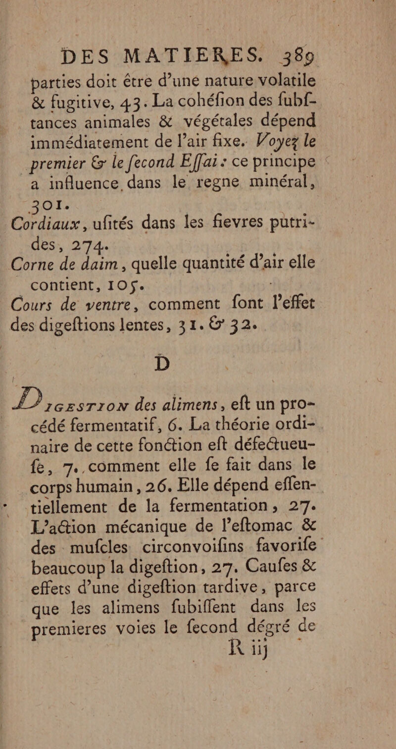 parties doit être d’uné nature volatile &amp; fugitive, 43. La cohéfion des fubf- tances animales &amp; végétales dépend immédiatement de l’air fixe. Woyez le premier € le fecond Effai: ce principe : a influence dans le regne minéral, AT Cordiaux , ufités dans les fievres putri- des, 274. | Corne de daim , quelle quantité d’air elle | contient, 105. Cours de ventre, comment font l'effet des digeftions lentes, 31.6 32. D | hr des alimens, eft un pro- cédé fermentatif, 6. La théorie ordi- naire de cette fonction eft défectueu- fe, 7..comment elle fe fait dans le corps humain, 26. Elle dépend eflen- tiellement de la fermentation, 27. L’a@ion mécanique de l’eftomac &amp; des mufcles circonvoifins favorife beaucoup la digeftion, 27. Caufes &amp; effets d’une digeftion tardive, parce que les alimens fubiflent dans les premieres voies le fecond dégré de R ii