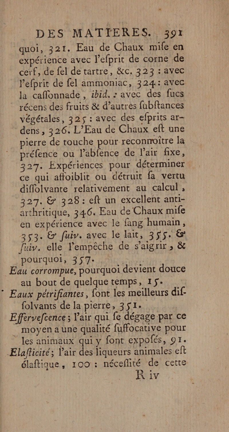 quoi, 321. Eau de Chaux mife en expérience avec lefprit de corne de cerf, de fel de tartre, &amp;c. 323 : avec : Pefprit de fel ammoniac, 324: avec Ja caffonnade , ibid. : avec des fucs récens des fruits &amp; d’autres fubftances végétales, 325$ : avec des efprits ar- dens , 326. L'Eau de Chaux eft une pierre de touche pour reconnoître la préfence ou l’abfence de l’air fixe, 327. Expériences pour déterminer ce qui affoiblit ou détruit fa vertu diflolvante relativement au calcul , 327. &amp; 328: eft un excellent anti- arthritique, 346. Eau de Chaux mife en expérience avec le fang humain, 353. &amp; fuir. avec le lait, 355. 6 fuiv. elle Pempéche de saigrir, &amp; pourquoi, 357- Er Éau corrompue, pourquoi devient douce au bout de quelque temps, 15. * Eaux pétrifiantes, {ont les meilleurs dif- folvants de la pierre, 351. Effervefcence ; l'air qui fe dégage par ce _ moyen aune qualité fuffocative pour les animaux qui y font expolés, 91. Elaflicité; Vair des liqueurs animales eft élaftique, 100 : néceñité de cette