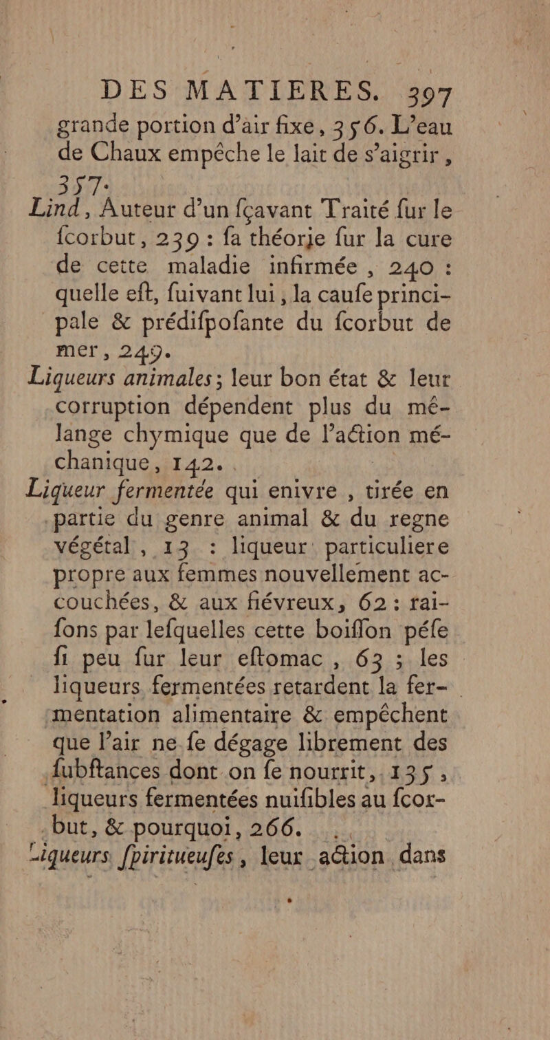 grande portion d’air fixe, 356. L’eau de Chaux empêche le lait de s’aigrir, Lind, Auteur d’un fçavant Traité fur le fcorbut, 230 : fa théorje fur la cure de cette maladie infirmée , 240 : quelle ef, fuivant lui , la caufe princi- pale &amp; prédifpofante du fcorbut de mer, 249. Liqueurs animales ; leur bon état &amp; leur corruption dépendent plus du mé- Jange chymique que de l’action mé- chanique, 142... | Liqueur fermentée qui enivre , tirée en partie du genre animal &amp; du regne végétal, 13 : liqueur particuliere propre aux femmes nouvellement ac- couchées, &amp; aux fiévreux, 62: rai- fons par lefquelles cette boiflon péfe {1 peu fur leur eflomac, 63 ; les liqueurs. fermentées retardent la fer- mentation alimentaire &amp; empêchent que l’air ne.fe dégage librement des {ubftances dont on fe nourrit,.135, liqueurs fermentées nuifibles au fcor- -but, &amp; pourquoi, 266. ., Liqueurs fpiritueufes, leux a@tion dans