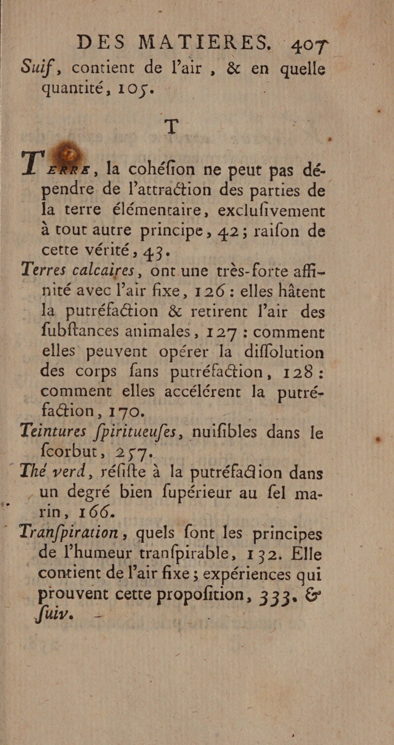 Suif, contient de l'air , &amp; en quelle quantité, 105. cs au TR. la cohéfion ne peut pas dé- pendre de lattraétion des parties de la terre élémentaire, exclufivement à tout autre principe, 42; raifon de cette vérité ; 43: Terres calcaires, ont une très-forte affi- nité avec l’air fixe, 126 : elles hâtent la putréfaction &amp; retirent lair des fubftances animales, 127 : comment elles peuvent opérer la diffolution des corps fans putréfaction, 128 : comment elles accélérent la putré- faction, 170. ne Teintures fpiritueufes, nuifibles dans le fcorbut, 257. The verd, rélite à la putréfadion dans . un degré bien fupérieur au fel ma- rin, 166. | © Tranfpiration, quels font les principes de l’humeur tranfpirable, 132. Elle contient de l'air fixe ; expériences qui prouvent cette propofition, 333. &amp; Jr, 5