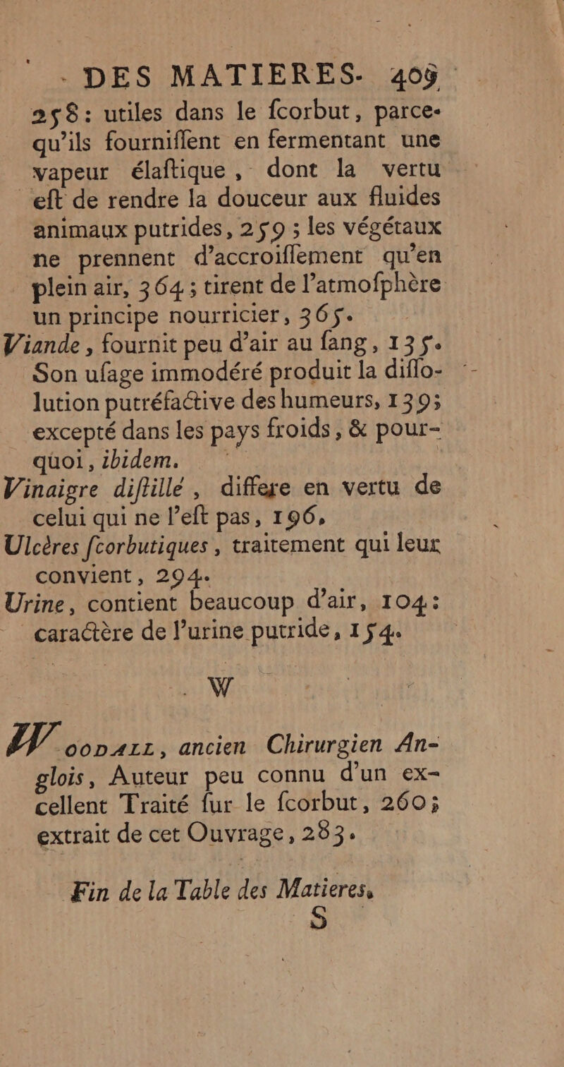 258: utiles dans le fcorbut, parce- qu’ils fourniflent en fermentant une vapeur élaftique, dont la vertu eft de rendre la douceur aux fluides animaux putrides, 250 ; les végétaux ne prennent d’accroiflement qu’en plein air, 364; tirent de l’atmofphère un principe nourricier, 365$ | Viande , fournit peu d’air au fang, 135. Son ufage immodéré produit la diflo- :- lution putréfactive des humeurs, 139; excepté dans les pays froids, &amp; pour- quoi, ibidem. Vinaigre diftillé , differe en vertu de celui qui ne l’eft pas, 196, Ulcères fcorbutiques , traitement qui leur convient, 294. Urine, contient beaucoup d'air, 104: cara@ère de l’urine putride, 154% ; W NW oopAzz, ancien Chirurgien An- glois, Auteur peu connu d'un ex- cellent Traité fur le fcorbut, 260; extrait de cet Ouvrage, 283: Fin de la Table des Matieres, S |