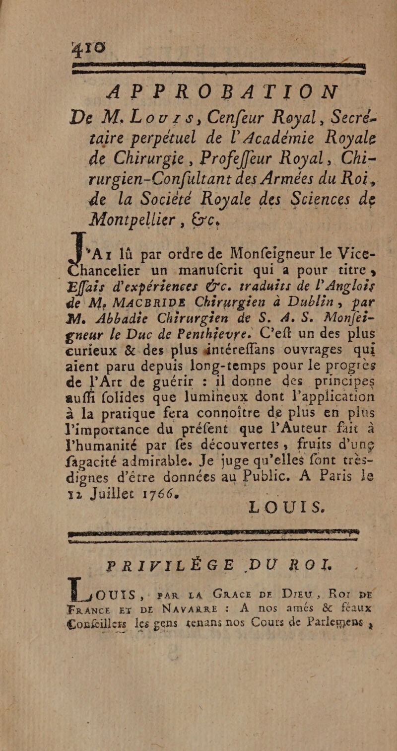 0 LEP PE D APPROBATION De M. Louzrs, Cenfeur Royal, Secre- taire perpétuel de l’Académie Royale de Chirurgie, Profeffleur Royal, Chi- rurgien-Confultant des Armées du Roi, de la Societé Royale des Stiences de Montpellier , &amp;'c, | Ja 1ù par ordre de Monfeigneur le Vice- _Chancelier un manufcrit qui a pour titres Effais d'expériences O'c. traduirs de L'Anglois de M, MACBRIDE Chirurgien à Dublin, par M. Abbadie Chirurgien de S. 4. S. Monfei- gneur le Duc de Penthieure. C’eft un des plus curieux &amp; des plus #ntéreflans ouvrages qui aient paru depuis long-temps pour le progres de l'Art de guérir : il donne des principes auffi folides que lumineux dont l'application à la pratique fera connoître de plus en plus l'importance du préfent que l’Auteur fait à l'humanité par fes découvertes, fruits d’ung fagacité admirable. Je juge qu’elles font très- dignes d’être données au Public. A Paris le 12 Juillet 1766. + f | LOUIS. PRIVILÈGE DU ROI,. Tours: par LA GRrAcE DE Dieu, Ror pr FRANCE Er DE NAVARRE : À nos amés &amp; féaux Confillers les gens senans nos Cours de Parlemens ,