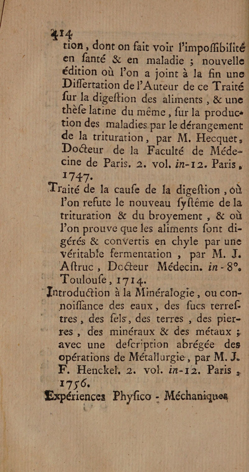 | tion , dont on fait voir limpoffibilité. en fanté &amp; en maladie ; nouvelle. édition où lon a joint à la fin une Differtation de l'Auteur de ce Traité fur la digeftion des aliments , &amp; une thèle latine du même, fur la produce tion des maladies par le dérangement de la trituration, par M. Hecquet, Docteur de la Faculté de Méde- cine de Paris, 2. vol, in-12. Paris, 1747. l'on refute le nouveau fyftême de la trituration &amp; du broyement , &amp; où l’on prouve que les aliments font di- gérés &amp; convertis en chyle par une Aftruc, Docteur Médecin. in-8° Touloufe, 1714. noiflance des eaux, des fucs rerref- tres, des fels, des terres , des pier- res , des minéraux &amp; des métaux 5 avec une defcription abrégée des opérations de Métallurgie, par M. J F. Henckel, 2. vol. in-12. Paris, 1756.