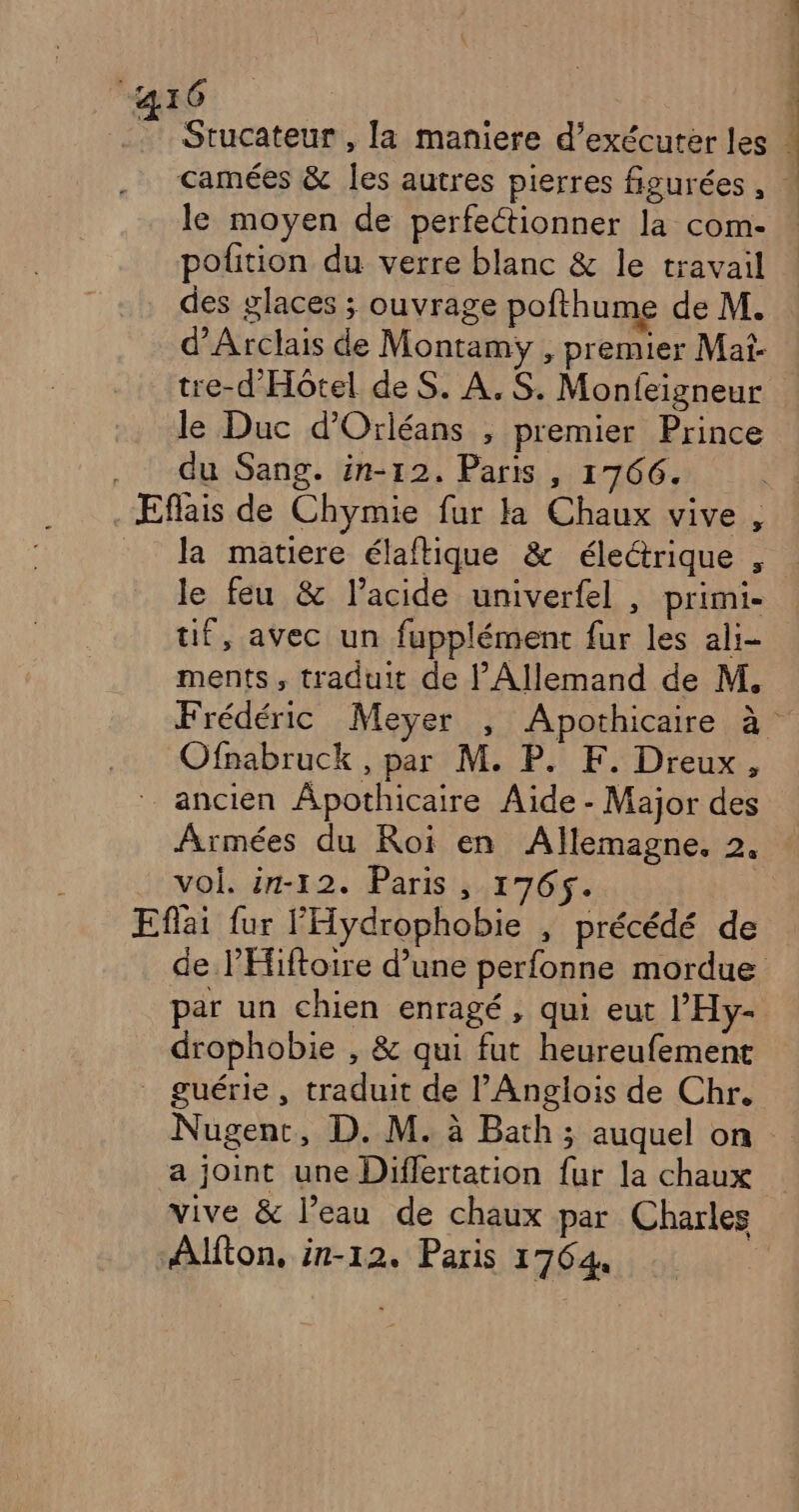 : 16 .. Stucateur , la maniere d’exécuter les ) camées & les autres pierres figurées , » le moyen de perfectionner la com- : pofition du verre blanc & le travail des glaces ; ouvrage pofthume de M. d’'Arclais de Montamy , premier Mai- tre-d'Hôtel de S. A. S. Monfeigneur le Duc d'Orléans , premier Prince . du Sang. in-12. Paris , 1766. VA . Eflais de Chymie fur la Chaux vive , _ Ra matiere élaftique & électrique , le feu & l’acide univerfel , primi- tif, avec un fupplément fur les ali- ments, traduit de l’Allemand de M. Frédéric Meyer , Apothicaire à Ofnabruck , par M. P. F. Dreux, = ancien Âpothicaire Aide - Major des Armées du Roi en Allemagne. 2. : vol. in-12. Paris , 1765. | Eflai fur l'Hydrophobie , précédé de de l’'Éiftoire d’une perfonne mordue par un chien enragé, qui eut l’'Hy- drophobie , & qui fut heureufement guérie, traduit de l'Anglois de Chr. Nugenc, D. M. à Bath ; auquel on a joint une Diflertation fur la chaux vive & l’eau de chaux par Charles Alfton, in-12. Paris 17644 |