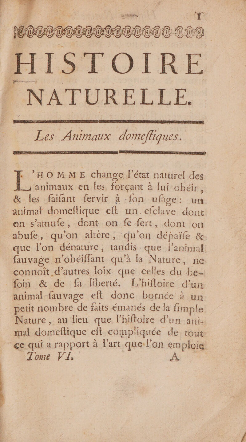 docco002o00c HISTOIRE | NATURELLE. CoCC Ten Les Animaux domefliques. | as OMME change l’état naturel des animaux en les. forçant à lui obéir ÿ &amp; les faifant fervir à :fon uface: un animal domeflique et un .efclave dont on s’'amufe, dont on fe fert, dont on abufe, qu’on altère, qu’on dépaïfe &amp; que lon dénature, tandis que l’animal. fauvage n’obéiflant qu’à là Nature, ne connoît d’autres loix que celles du be- foin &amp; de fa liberté. L’hifloire d’un animal-fauvage eft donc bornée à un - petit nombre de faits émanés de la fimple Nature, au lieu que lhiftoire d’un ani- mal domeflique eft compliquée de. tout ce qui a rapport à l'art que-l’on emploie Tome VI,