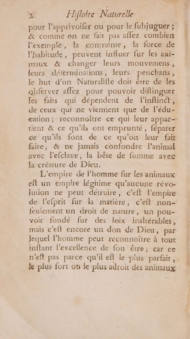 pour l’apprivoifer ou pour Île fubjuguer ; &amp; comme on ne fait pas aflez combien Jexemplè, la contrainte, la force de l'habitude, peuvent influer fur les ani- maux &amp; changer leurs mouvemens, leurs déterminations, leurs penchans, le but d’un Naturalifte doit être de Îles abferver affez pour pouvoir diftinguer fes faits qui dépendent de linftinct, de ceux qui ne viennent que de lédu- gaion; reconnoïtre ce qui leur appar- tient &amp; ce qu’ils ont emprunté, féparer ce qu'ils font de ce qu’on leur fait faire, &amp; ne jamais confondre l'animal avec Flefclave, la bête de fomme avee la créature de Dieu. L'empire de l’homme fur les animaux eft un empire légitime qu'aucune révo- luion ne peut détruire, c’eft l'empire de lefprit fur la matière, c’eft non- ieulement un droit de nature, un pou- voir fondé fur des loix inaltérables, mais c'eft encore un don de Dieu, par lequel l’homme peut reconnoître à tout inftant l'excellence de fon être; car ce. n'eft pas parce qu'il eft le plus parfait. de plus fort ou le plus adroit des animaux