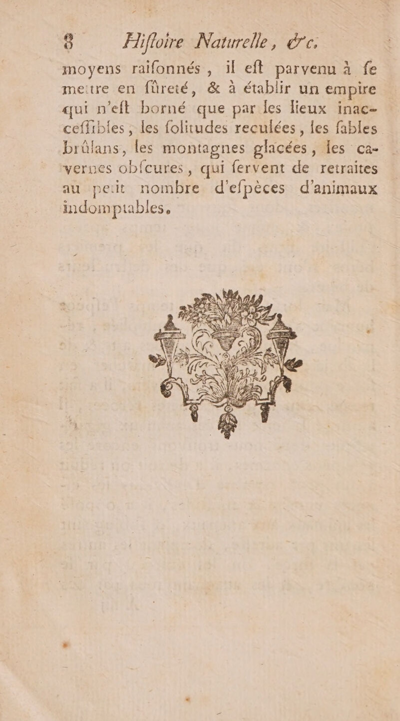 “ 8 Flifloire Naturelle, &amp;c, moyens raifonnés , il eft parvenu à fe meitre en füreté, &amp; à établir un empire qui n’eft borné que par les lieux inac- ceffibles , les folitudes reculées , les fables brûlans, les montagnes glacées, les ca- verues obfcures, qui fervent de retraites au pet nombre d’efpèces d'animaux indomptables,