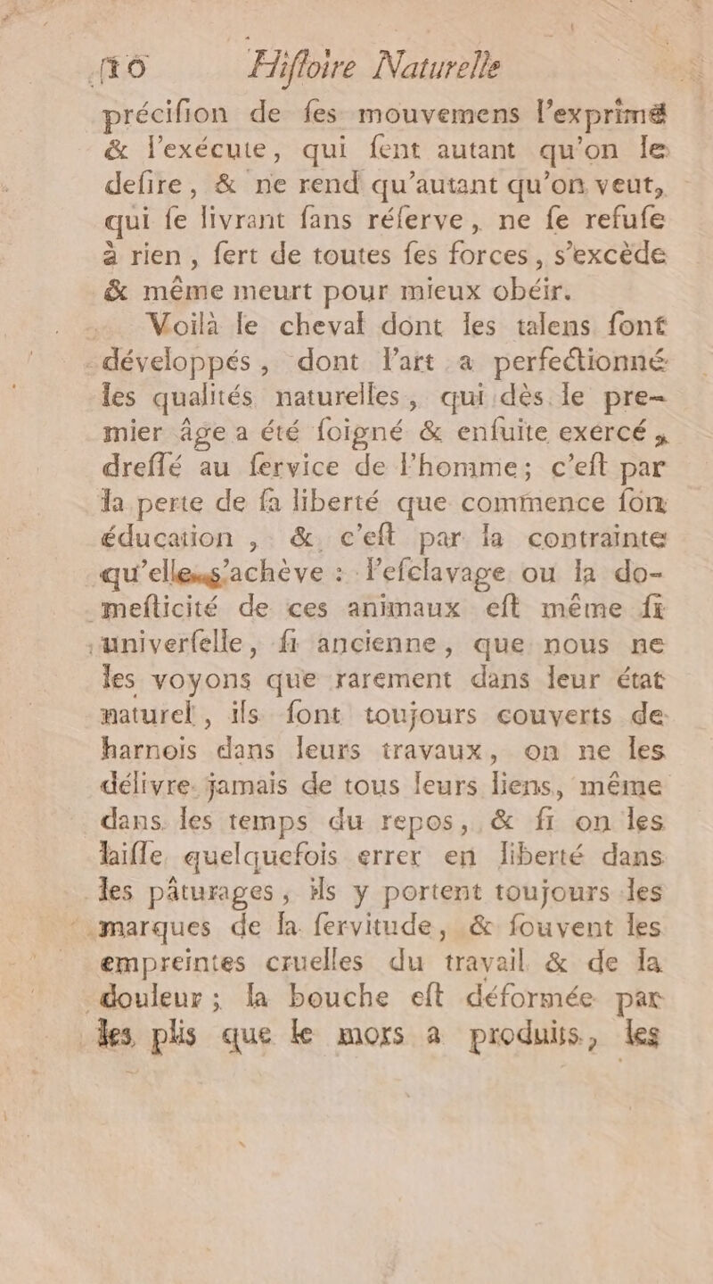 récifion de fes mouvemens l'exprimé &amp; l'exécute, qui fent autant qu on le defire, &amp; ne rend qu’autant qu’on veut, qui fe livrant fans rélerve, ne fe refufe à rien, fert de toutes fes forces, s’excède &amp; même meurt pour mieux obéir. …. Voilà le cheval dont les talens font développés, dont lart a perfectionné les qualités naturelles , qui dès. le pre mier âge a été foigné &amp; enfuite exércé dreflé au fervice de Fhomme; c’eft par la perte de fa liberté que commence fon éducation , &amp;. c’eft par la contrainte qu'ellems'achève : Pefclavage. ou 11 do- mefticité de ces animaux eft même fi “univerfelle, fi ancienne, que nous ne les voyons que rarement dans leur état naturel, ils font toujours couverts de harnois dans leurs travaux, on ne Îles délivre. jamais de tous leurs liens, même dans. les temps du repos, &amp; f1 on les lifle, quelquefois errer en liberté dans les pâturages, ils y portent toujours les marques de fa. fervitude, &amp; fouvent les empreintes cruelles du travail &amp; de Îa douleur ; la bouche eft déformée par des plis que ke mors à produis, les