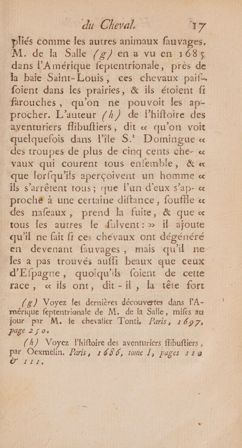 pliés comme les autres animaux fauvages, M. de la Salle /g) en a vu en 1685 dans PA mérique feptentrionale, près de a baie Saint-Louis, ces chevaux paif. foient dans les prairies, &amp; ils étoient fr farouches, qu'on ne pouvoit les ap-. procher. L'auteur /4) de lhiftoire des aventuriers flibuftiers, dit « qu'on voit quelquefois dans l’île S.° Domingue « des troupes de plus de cinq cents che- « vaux qui courent tous enfemble, &amp; « que lorfqu’ils aperçoïvent un homme « ils s'arrêtent tous; que l’un d'eux s’ap- « proché à une certaine diftance, fouffle cc des nafeaux, prend la fuite, &amp; que « tous les autres le faivent: » il ajoute qu'il ne fait fi ces chevaux ont dégénéré en devenant fauvages, mais qu'il ne les à pas trouvés auffi beaux que ceux d'Efpagne, quoiqu'ils foient de cette race, «ils ont, dit-il , la tête fort (g) Voyez les dernières découvertes dans PA- . mérique feptentrionale de M. de la Salle, mifes au jour par M, le chevalier Tonti, Paris, 1697, page 250, (A) Voyez lhiftoire des aventuriers flibuftiers , par Oexmélin, Paris, 1686, tome 1, pages 118 TER