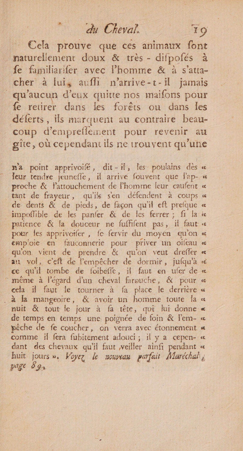 _ maturellement doux &amp; très - difpofés L a na point apprivoifé, dit-il, les poulains des leur tendre jeunefle, il arrive fouvent que fap- proche &amp; lattouchement de l’homme leur caufent tant de frayeur, qu'ils s'en défendent à coups de dents &amp; de pieds, de façon qu'il eft prefque pour Îles apprivotfer , fe fervir du moyen qu'on emp'oie en fauconnerie pour priver un oifeau qu'on vient de prendre &amp; qu'on veut dreffer au vol, c’eft de l'empêcher de dormir, jufqu’a ce qu'if tombe de foibeffe, il faut en ufer de = même à l'égard d’un cheval farouche, &amp; pour cela il faut le tourner à fa place le derrière . à la mangeoire, &amp; avoir un homme toute Ja nuit &amp; tout le jour à fa tête, qui lui donne de temps en temps une poignée de foin &amp; l'em- comme il fera fubitement adouci ; il y a cepen- dant des chevaux qu'il faut veiller ainfi pendant page ÿ Ds