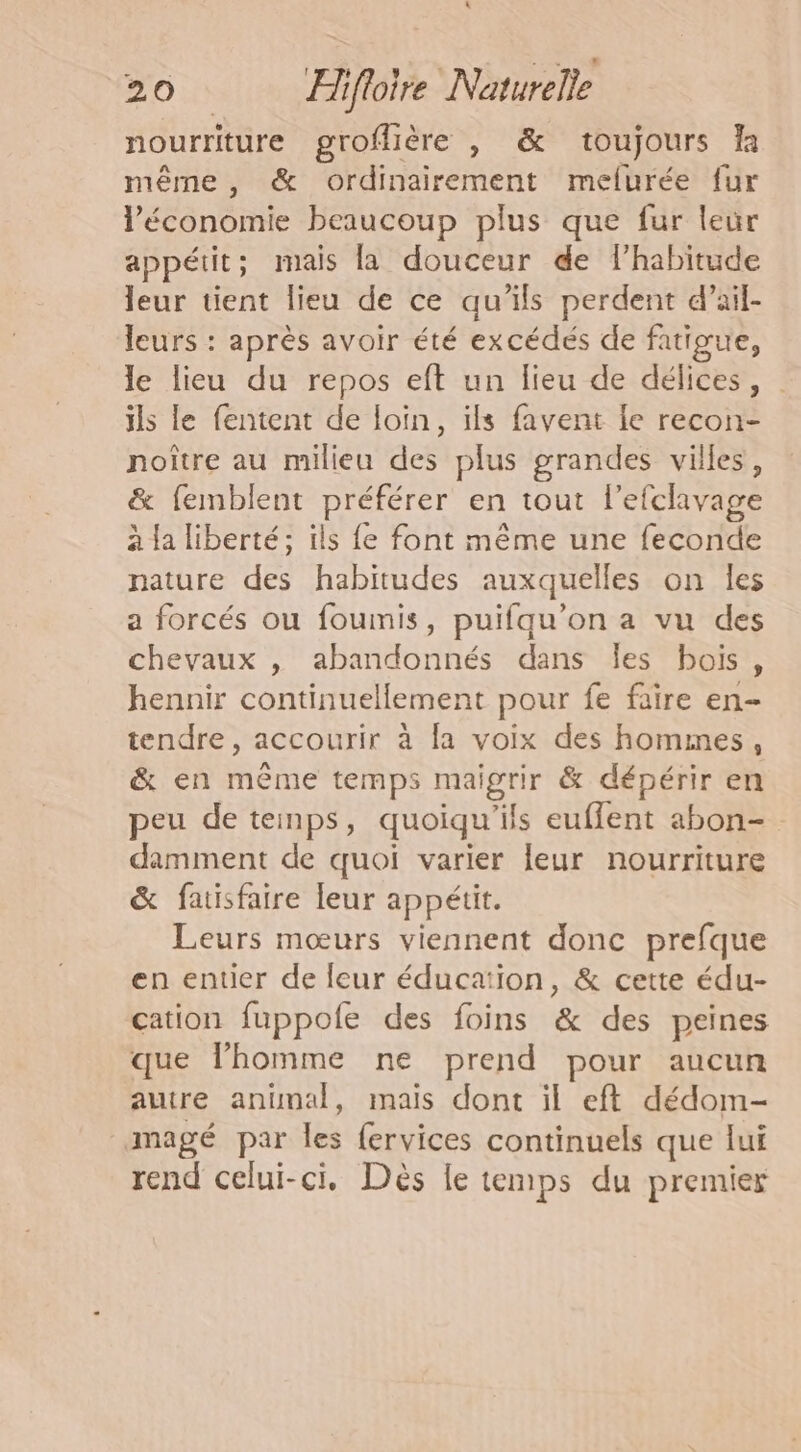 nourriture groflière , &amp; toujours Îa même, &amp; ordinairement melurée fur l’économie beaucoup plus que fur leur appétit; mais la douceur de lhabitude leur tient lieu de ce qu’ils perdent d’ail- leurs : après avoir été excédés de fatigue, le lieu du repos eft un lieu de délices, ils le fentent de loin, ils favent fe recon- noître au milieu des plus grandes villes, &amp; femblent préférer en tout l’efclavage à la liberté; ils fe font même une feconde nature des habitudes auxquelles on les a forcés ou foumis, puifqu’on a vu des chevaux , abandonnés dans Îles bois, hennir continuellement pour fe faire en- tendre, accourir à fa voix des hommes, &amp; en mème temps maigrir &amp; dépérir en peu de temps, quoiqu'ils euffent abon- damment de quoi varier leur nourriture &amp; fatisfaire leur appétit. Leurs mœurs viennent donc prefque en entier de leur éducation, &amp; cette édu- cation fuppofe des foins &amp; des peines que l’homme ne prend pour aucun autre animal, mais dont il eft dédom- mmagé par les fervices continuels que lui rend celui-ci, Dès le temps du premier